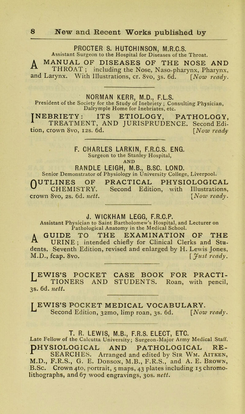 PROCTER S. HUTCHINSON, M.R.C.8. Assistant Surgeon to the Hospital for Diseases of the Throat. A MANUAL OF DISEASES OF THE NOSE AND THROAT ; including the Nose, Naso-pharynx, Pharynx, and Larynx. With Illustrations, cr. 8vo, 3s. 6d. [^Now ready. NORMAN KERR, M.D., F.L.S. President of the Society for the Study of Inebriety ; Consulting Phy sician, Dalrymple Home for Inebriates, etc. INEBRIETY: ITS ETIOLOGY, PATHOLOGY, ^ TREATMENT, AND JURISPRUDENCE. Second Edi- tion, crown 8vo, 12s. 6d. \_Now ready F. CHARLES LARKIN, F.R.C.S. ENG. Surgeon to the Stanley Hospital, AND RANDLE LEIGH, M.B., B.SC. LOND. Senior Demonstrator of Physiology in University College, Liverpool. (OUTLINES OF PRACTICAL PHYSIOLOGICAL CHEMISTRY. Second Edition, with Illustrations, crown 8vo, 2s. 6d. nett. \^Now ready. J. WICKHAM LEGG, F.R.C.P. Assistant Physician to Saint Bartholomew’s Hospital, and Lecturer on Pathological Anatomy in the Medical School. A GUIDE TO THE EXAMINATION OF THE URINE ; intended chiefly for Clinical Clerks and Stu- dents. Seventh Edition, revised and enlarged by H. Lewis Jones, M.D., fcap. 8vo. [ Just ready. T EWIS’S POCKET ^ TTONFRS and TIONERS 3s. 6d. nett. CASE BOOK FOR PRACTI- STUDENTS. Roan, with pencil. [EWIS’S POCKET MEDICAL VOCABULARY. ^ Second Edition, 32mo, limp roan, 3s. 6d. [Now ready. T. R. LEWIS, M.B., F.R.S. ELECT, ETC. Late Fellow of the Calcutta University; Surgeon-Major Army Medical Stall. PHYSIOLOGICAL AND PATHOLOGICAL RE- SEARCHES. Arranged and edited by Sir Wm. Aitken, M.D., F.R.S., G. E. Dobson, M.B., F.R.S., and A. E. Brown, B.Sc. Crown 4to, portrait, 5 maps, 43 plates including 15 chromo- lithographs, and 67 wood engravings, 30s. nett.
