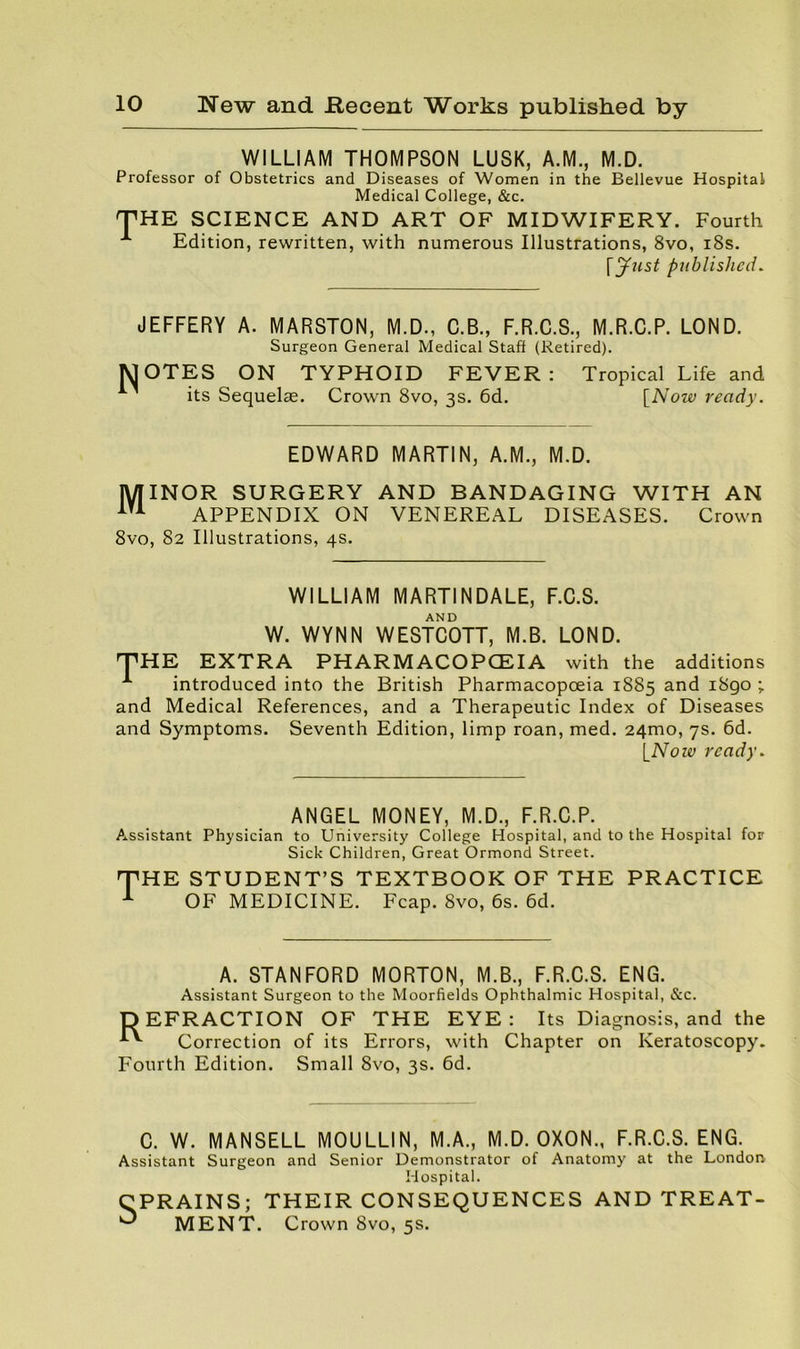 WILLIAM THOMPSON LUSK, A.M., M.D. Professor of Obstetrics and Diseases of Women in the Bellevue Hospital Medical College, &c. THE SCIENCE AND ART OF MIDWIFERY. Fourth ^ Edition, rewritten, with numerous Illustrations, 8vo, i8s. \ynst published. JEFFERY A. MARSTON, M.D., C.B., F.R.C.S., M.R.C.P. LOND. Surgeon General Medical Staff (Retired). MOTES ON TYPHOID FEVER: Tropical Life and its Sequelae. Crown 8vo, 3s. 6d. {Now ready. EDWARD MARTIN, A.M., M.D. INOR SURGERY AND BANDAGING WITH AN APPENDIX ON VENEREAL DISEASES. Crown 8vo, 82 Illustrations, 4s. WILLIAM MARTINDALE, F.C.S. AND W. WYNN WESTCOTT, M.B. LOND. THE EXTRA PHARMACOPOEIA with the additions introduced into the British Pharmacopoeia 1885 and i8go ; and Medical References, and a Therapeutic Index of Diseases and Symptoms. Seventh Edition, limp roan, med. 24mo, 7s. 6d. ready. ANGEL MONEY, M.D., F.R.C.P. Assistant Physician to University College Hospital, and to the Hospital for Sick Children, Great Ormond Street. T HE STUDENT’S TEXTBOOK OF THE PRACTICE OF MEDICINE. Fcap. 8vo, 6s. 6d. A. STANFORD MORTON, M.B., F.R.C.S. ENG. Assistant Surgeon to the Moorfields Ophthalmic Hospital, &c. DEFRACTION OF THE EYE: Its Diagnosis, and the Correction of its Errors, with Chapter on Keratoscopy. Fourth Edition. Small 8vo, 3s. 6d. C. W. MANSELL MOULLIN, M.A., M.D. OXON., F.R.C.S. ENG. Assistant Surgeon and Senior Demonstrator of Anatomy at the Londorv Hospital. CPRAINS; THEIR CONSEQUENCES AND TREAT- MENT. Crown 8vo, 5s.