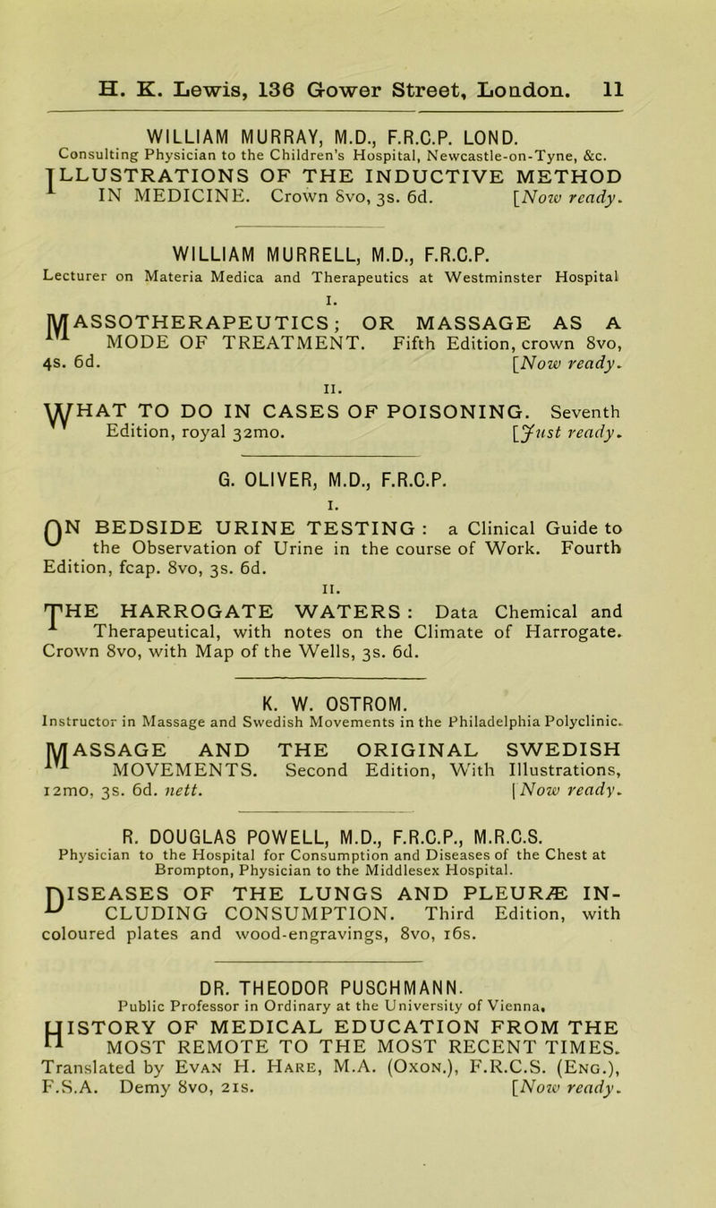 WILLIAM MURRAY, M.D., F.R.C.P. LOND. Consulting Physician to the Children’s Hospital, Newcastle-on-Tyne, &c. ILLUSTRATIONS OF THE INDUCTIVE METHOD IN MEDICINE. Crown Svo, 3s. 6d. \_Noiv ready. WILLIAM MURRELL, M.D., F.R.C.P. Lecturer on Materia Medica and Therapeutics at Westminster Hospital I. MASSOTHERAPEUTICS; OR MASSAGE AS A MODE OF TREATMENT. Fifth Edition, crown Svo, 4s. 6d. \_Now ready. II. WHAT TO DO IN CASES OF POISONING. Seventh Edition, royal 32010. ready. G. OLIVER, M.D., F.R.C.P. I. QN BEDSIDE URINE TESTING: a Clinical Guide to the Observation of Urine in the course of Work. Fourth Edition, fcap. Svo, 3s. 6d. II. THE HARROGATE WATERS : Data Chemical and Therapeutical, with notes on the Climate of Harrogate. Crown Svo, with Map of the Wells, 3s. 6d. K. W. OSTROM. Instructor in Massage and Swedish Movements in the Philadelphia Polyclinic.. MASSAGE AND THE ORIGINAL SWEDISH MOVEMENTS. Second Edition, With Illustrations, i2mo, 3s. 6d. nett. \Now ready. R. DOUGLAS POWELL, M.D., F.R.C.P., M.R.C.S. Physician to the Hospital for Consumption and Diseases of the Chest at Brompton, Physician to the Middlesex Hospital. niSEASES OF THE LUNGS AND PLEUR.® IN- ^ CLUDING CONSUMPTION. Third Edition, with coloured plates and wood-engravings, Svo, i6s. DR. THEODOR PUSCHMANN. Public Professor in Ordinary at the University of Vienna, History of medical education from the MOST REMOTE TO THE MOST RECENT TIMES. Translated by Evan H. Hare, M.A. (Oxon.), F'.R.C.S. (Eng.), F.S.A. Demy Svo, 21s. [^Noiv ready.