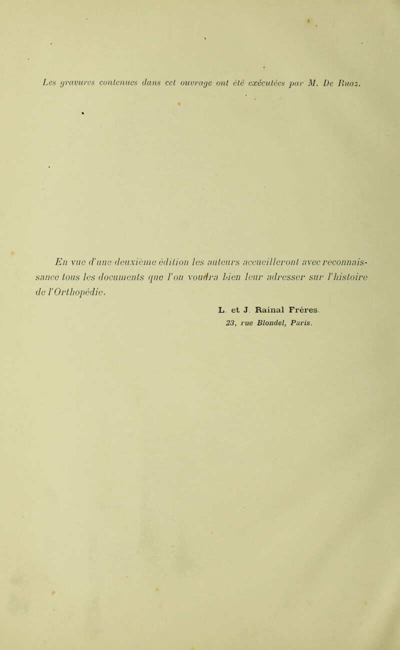 Les gravures contenues dans cet ouvrage ont été exécutées par M. De Ruaz. En vue d'une deuxieme édition les auteurs accueilleront avec reconnais- sance tous les documents que l’on voudra Lien leur adresser sur l'histoire de ï Orthopédie. L et J Rainai Frères 23, rue Blondel, Paris.