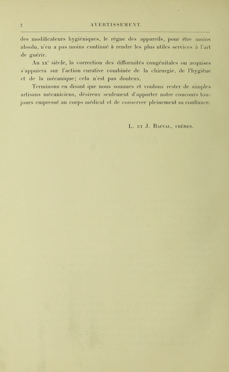 AVERTISSEM EXT. g des modificateurs hygiéniques, le règne des appareils, pour être moins absolu, n’en a pas moins continué à rendre les plus utiles services à l’art de guérir. Au xx° siècle, la correction des difformités congénitales ou acquises s'appuiera sur l’action curative combinée de la chirurgie, de l’hygiène et de la mécanique; cela n est pas douteux. Terminons en disant que nous sommes et voulons rester de simples artisans mécaniciens, désireux seulement d'apporter notre concours tou- jours empressé au corps médical et de conserver pleinement sa confiance. L. et J. Rainàl, frères.