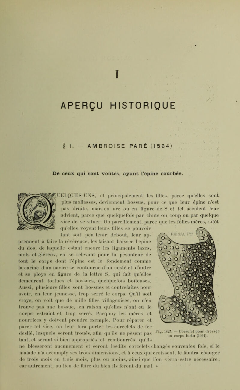 I APERÇU HISTORIQUE g 1. — AMBROISE PARÉ (1564) De ceux qui sont voûtés, ayant l’épine courbée. - UELQUES-UNS, el principalement les filles, parce qu’elles sont plus mollasses, deviennent bossus, pour ce que leur épine n’est pas droite, mais en arc ou en figure de S et tel accident leur advient, parce que quelquefois par chute ou coup ou par quelque vice de se situer. Ou pareillement, parce que les folles mères, sitôt qu elles voyent leurs filles se pouvoir tant soit peu tenir debout, leur ap- prennent à faire la révérence, les faisant baisser l’épine du dos, de laquelle estant encore les ligaments laxcs, mois et gléreux, en se relevant pour la pesanteur de tout le corps dont l'épine est le fondement comme la carine d’un navire se contourne d'un costé et d’autre et se ployé en figure de la lettre S, qui fait qu'elles demeurent tortues et bossues, quelquefois boiteuses. Aussi, plusieurs filles sont bossues et contrefaites pour avoir, en leur jeunesse, trop serré le corps. Qu’il soit vraye, on voit que de mille filles villageoises, on n’en trouve pas une bossue, en raison qu’elles n’ont eu le corps estraint et trop serré. Parquoy les mères et nourrices y doivent prendre exemple. Pour réparer et parer tel vice, on leur fera porter les corcclets de fer deslié, lesquels seront troués, afin qu'ils ne pèsent pas tant, et seront si bien appropriés et rembourrés, qu’ils ne blesseront aucunement et seront lesdits corcclets changés souventes fois, si le malade n’a aceomply ses trois dimensions, et à ceux qui croissent, le faudra changer de trois mois en trois mois, plus ou moins, ainsi que l'on verra estre nécessaire; car autrement, au lieu de faire du bien ils feront du mal. » Fig. 1823. — Corselet pour rlresseï' un corps tortu (106i).