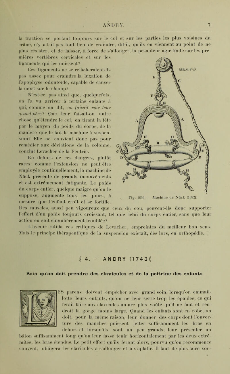 la traction so portant toujours sur le col et sur les parties les plus voisines du crâne, n’y a-t-il pas tout lieu de craindre, dit-il, qu'ils en viennent au point de ne plus résister, et de laisser, à force de s'allonger, la pesanteur agir toute sur les pre- mières vertèbres cervicales et sur les ligaments qui les unissent? Ces ligaments ne se relâcheraienl-ils pas assez pour craindre la luxation de l'apophyse odontoïde, capable de causer la mort sur-le-champ? N’est-ce pas ainsi que, quelquefois, on l’a vu arriver à certains enfants à qui, comme on dit, on faisait voir leur grand-père? Que leur l'aisait-on autre chose qu’étendre le col, en tirant la tète par le moyen du poids du corps, de la manière que le fait la machine à suspen- sion? Elle ne convient donc pas pour remédier aux déviations de la colonne, conclut Levachcr de la Feutrie. En dehors de ces dangers, plutôt rares, comme l’extension ne peut être employée continuellement, la machine de Nück présente de grands inconvénients et est extrêmement fatigante. Le poids du corps entier, quelque maigre qu'on le suppose, augmente tous les jours, à mesure que l’enfant croît et se fortifie. Des muscles, aussi peu vigoureux que ceux du cou, peuvent-ils donc supporter l'effort d’un poids toujours croissant, tel que celui du corps entier, sans que leur action en soit singulièrement troublée? L’avenir ratifia ces critiques de Lcvacher, empreintes du meilleur bon sens. Mais le principe thérapeutique de la suspension existait, dès lors, en orthopédie. § 4. — ANDRY (1743); Soin qu’on doit prendre des clavicules et de la poitrine des enfants ES parons doivent empêcher avec grand soin, lorsqu'on emmail- lotte leurs enfants, qu’on ne leur serre trop les épaules, ce qui ferait faire aux clavicules un arc plus voûté qu’il ne faut et ren- droit la gorge moins large. Quand les enfants sont en robe, on doit, pour la même raison, leur donner des corps dont l’ouver- ture des manches puissent jetter suffisamment les bras en dehors et lorsqu'ils sont un peu grands, leur présenter un bâton suffisamment long qu'on leur fasse tenir horizontalement par les deux extré- mités, les bras étendus. Le petit effort qu’ils feront alors, pourvu qu’on recommence souvent, obligera les clavicules à s'allonger et à s'aplatir. Il faut de plus faire sou-