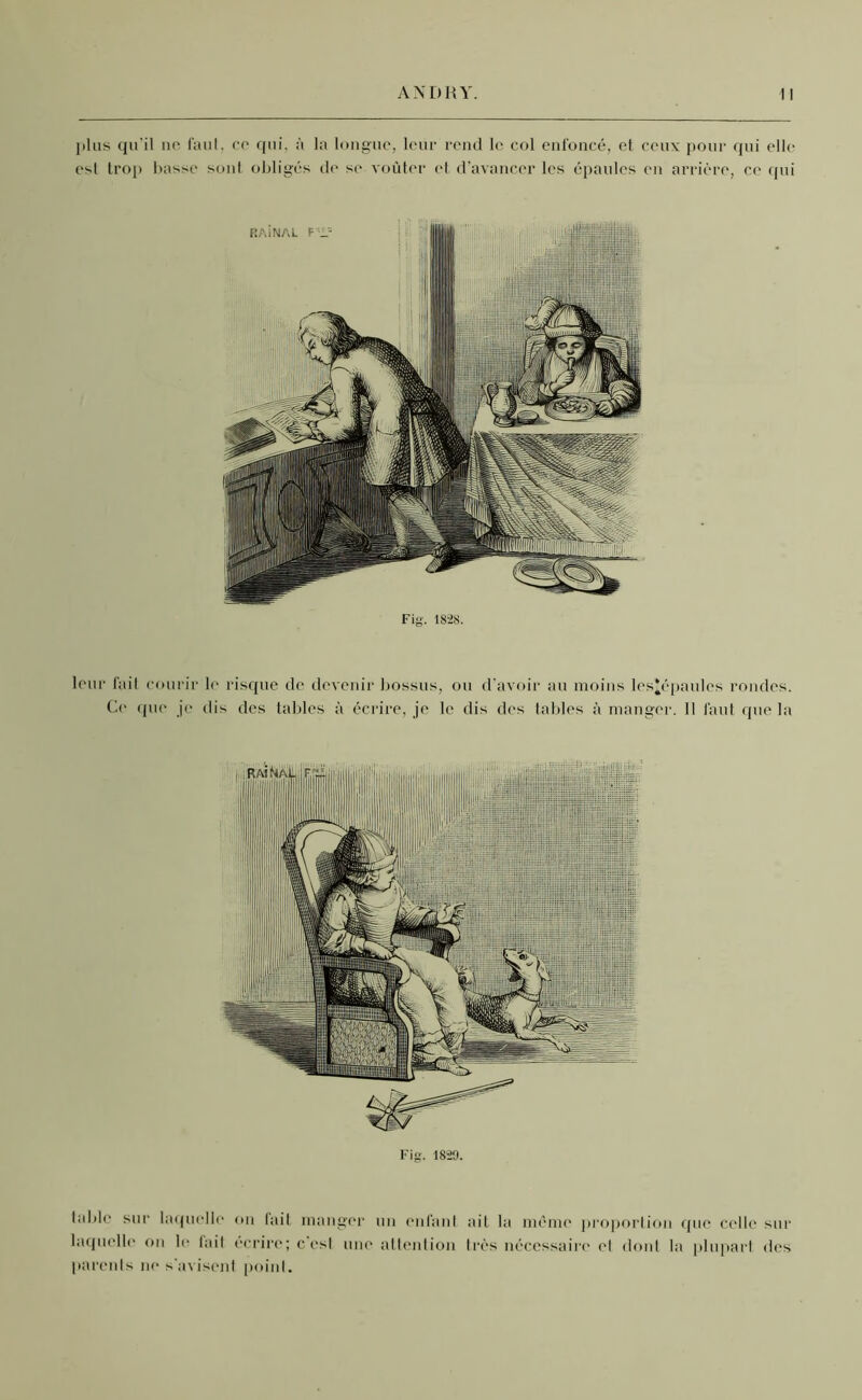 plus qu’il no faut, cc qui, à la longue, leur rend le, col enfoncé, et ceux pour qui elle est trop basse sont obligés de se voûter et d’avancer les épaules en arrière, ce qui leur fait courir le risque de devenir bossus, ou d'avoir au moins les*épaules rondes. Ce que je dis des tables à écrire, je le dis des tables à manger. Il faut que la Fig. 1820. table sur laquelle ou lait manger un enfant ait la même proportion que celle sur laquelle on le lait écrire; c'est une attention très nécessaire et dont la plupart des parents ne s'avisent point.