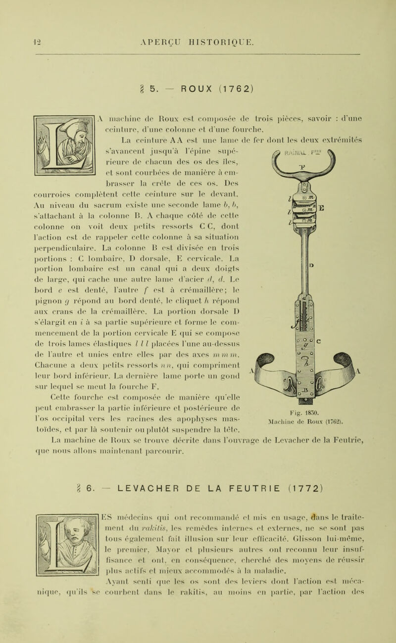 § 5. — ROUX (1762) A machine de Roux est composée de trois pièces, savoir : d'une ceinture, d'une colonne et d'une fourche. La ceinture AA esl une lame de fer dont les deux extrémités s’avancent jusqu’à l’épine supé- rieure de chacun des os des îles, et sont courbées de manière à em- brasser la crête de ces os. Des courroies complètent cette ceinture sur le devant. Au niveau du sacrum existe une seconde lame b, b, s’attachant à la colonne R. A chaque côté tic ectte colonne on voit deux petits ressorts C C, dont l'action est de rappeler cette colonne à sa situation perpendiculaire. La colonne R est divisée en trois portions : C lombaire, D dorsale, E cervicale. La portion lombaire est un canal qui a deux doigts de large, qui cache une autre lame d’acier d, d. Le bord e est denté, l’autre f est à crémaillère; le pignon g répond au bord denté, le cliquet h répond aux crans de la crémaillère. La portion dorsale I) s’élargit en i à sa partie supérieure et forme le com- mencement de la portion cervicale E qui se compose de Irois lames élastiques l 11 placées l’une au-dessus de l'autre et unies entre elles par des axes ni mm. Chacune a deux petits ressorts nn, qui compriment leur bord inférieur. La dernière lame porte un gond sur lequel se meut la fourche F. Cette fourche est composée de manière qu elle peut embrasser la partie inférieure et postérieure de l’os occipital vers les racines des apophyses mas- toïdes, et par là soutenir ou plutôt suspendre la tête. La machine de Roux se trouve décrite dans l’ouvrage de Levacher de la Feutrie, (pie nous allons maintenant parcourir. Fig. 1850. Machine de Roux (1762). I 6. — LEVACHER DE LA FEUTRIE (1772) nique, qu’ils se ES médecins qui ont recommandé et mis en usage, dans le traite- ment du rakilis, les remèdes internes et externes, ne se sont pas tous également fait illusion sur leur efficacité. Glisson lui-même, le premier, Mayor et plusieurs autres ont reconnu leur insuf- fisance et ont. en conséquence, cherché des moyens de réussir plus actifs et mieux accommodés à la maladie. Ayant senti que les os sont des leviers dont l'action est méca- courbent dans le rakilis, au moins en partie, par l’action des