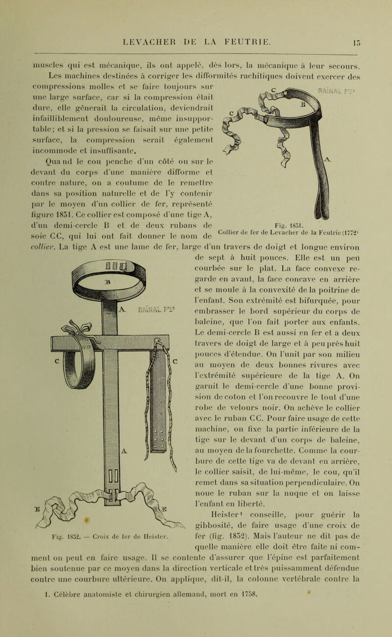 LEVACHER DE LA FEUTRIE. 15 RftîNAL F Fig. 1831. Collier de fer de Levacher de la Fcutrie (1772' muscles qui est mécanique, ils ont appelé, dès lors, la mécanique à leur secours. Les machines destinées à corriger les difformités rachitiques doivent exercer des compressions molles et se faire toujours sur une large surface, car si la compression était dure, elle gênerait la circulation, deviendrait infailliblement douloureuse, même insuppor- table; et si la pression se faisait sur une petite surface, la compression serait également incommode et insuffisante. Oua nd le cou penche d'un côté ou sur le devant du corps d’une manière difforme et contre nature, on a coutume de le remettre dans sa position naturelle et de l'y contenir par le moyen d’un collier de fer, représenté figure 1831. Ce collier est composé d'une tige A, d'un demi-cercle B et de deux rubans de soie CC, qui lui ont fait donner le nom de collier. La tige A est une lame de fer, large d’un travers de doigt et longue environ de sept à huit pouces. Elle est un peu courbée sur le plat. La face convexe re- garde en avant, la lace concave en arrière et se moule à la convexité de la poitrine de l'enfant. Son extrémité est bifurquée, pour embrasser le bord supérieur du corps de baleine, que l’on fait porter aux enfants. Le demi-cercle B est aussi en fer et a deux travers de doigt de large et à peu près huit pouces d’étendue. On l’unit par son milieu au moyen de deux bonnes rivures avec l'extrémité supérieure de la tige A. On garnit le demi-cercle d’une bonne provi- sion de coton et l’on recouvre le tout d’une robe de velours noir. On achève le collier avec le ruban CC. Pour faire usage de cette machine, on fixe la partie inférieure de la tige sur le devant d’un corps de baleine, au moyen delà fourchette. Comme la cour- bure de cette tige va de devant en arrière, le collier saisit, de lui-même, le cou, qu'il remet dans sa situation perpendiculaire. On noue le ruban sur la nuque et on laisse l’enfant en liberté. Fig. 1832. — Croix de fer de Ileister. Ilcister1 conseille, pour guérir la gibbosité, de faire usage d'une croix de fer (lîg. 1832). Mais l’auteur ne dit pas de quelle manière elle doit être faite ni com- ment on peut en faire usage. Il se contente d’assurer que l’épine est parfaitement bien soutenue par ce moyen dans la direction verticale et très puissamment défendue contre une courbure ultérieure. On applique, dit-il, la colonne vertébrale contre la 1. Célèbre anatomiste et chirurgien allemand, mort en 1758.