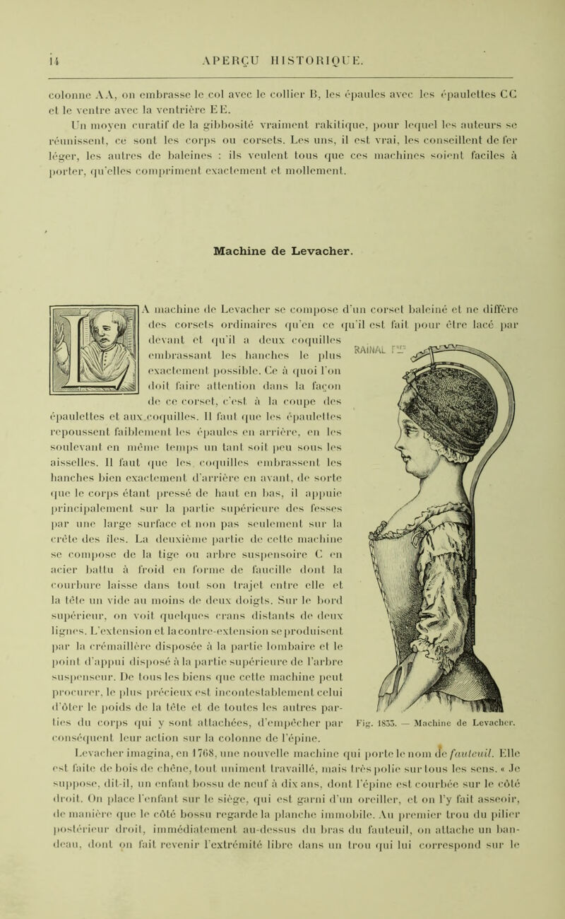 colonne AA, on embrasse le col avec le collier R, les épaules avec les épaulettes CG et le ventre avec la ventrière EE. Un moyen curatif de la gibbosité vraiment rakitique, pour lequel les auteurs se réunissent, ce sont les corps ou corsets. Les uns, il est vrai, les conseillent de 1er léger, les autres de baleines : ils veulent tous que ces machines soient faciles à porter, qu’elles compriment exactement et mollement. Machine de Leva cher. A machine de Levacher se compose d’un corset baleiné et ne diffère des corsets ordinaires qu’en ce qu’il est fait pour être lacé par devant et qu’il a deux coquilles embrassant les hanches le plus exactement possible. Ce à quoi l’on doit faire attention dans la façon de ce corset, c’est à la coupe des épaulettes et aux.coquilles. 11 faut que les épaulettes repoussent faiblement les épaules en arrière, en les soulevant en même temps un tant soit peu sous les aisselles. 11 faut que les coquilles embrassent les hanches bien exactement d’arrière en avant, de sorte que le corps étant pressé de haut en bas, il appuie principalement sur la partie supérieure des fesses par une large surface et non pas seulement sur la crête des îles. La deuxième partie de cette machine se compose de la tige ou arbre suspensoire C en acier battu à froid en forme de faucille dont la courbure laisse dans tout son trajet entre elle et la tête un vide au moins do deux doigts. Sur le bord supérieur, on voit quelques crans distants de deux lignes. L'extension et la contre-extension se produisent par la crémaillère disposée à la partie lombaire et le point d’appui disposé à la partie supérieure de l’arbre suspenseur. De tous les biens que cette machine peut procurer, le plus précieux est incontestablement celui d’ôter le poids de la tète et de toutes les autres par- ties du corps qui y sont attachées, d’empêcher par Fig. 1835. — Machine de Levacher. conséquent leur action sur la colonne de l’épine. Levacher imagina, en 1768, une nouvelle machine fini porte le nom ue fauteuil. Elle est faite de bois de chêne, tout uniment travaillé, mais très polie sur tous les sens. « .le suppose, dit-il, un enfant bossu de neuf à dix ans, dont l’épine est courbée sur le côté droit. On place l'enfant sur le siège, qui est garni d’un oreiller, et on l’y fait asseoir, de manière que le côté bossu regarde la planche immobile. Au premier trou du pilier postérieur droit, immédiatement au-dessus du bras du fauteuil, on attache un ban- deau, dont on fait revenir l’extrémité libre dans un trou qui lui correspond sur le