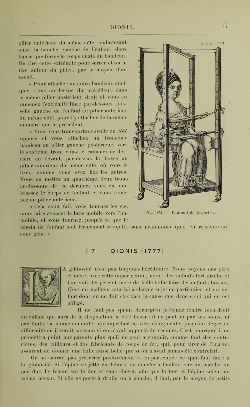 DIONIS. lô pilier antérieur du même côté, embrassant ainsi la hanche gauche de l’enfant, dans l’anse que forme le corps ouaté du bandeau. On tire cette extrémité pour serrer et on la fixe autour du pilier, par le moyen d’un nœud. « Pour attacher un autre bandeau, quel- ques trous au-dessus du précédent, dans le même pilier postérieur droit et vous en ramenez l’extrémité libre par-dessous l'ais- selle gauche de l’enfant au pilier antérieur du même côté, pour l’y attacher de la même manière que le précédent. « Vous vous transportez ensuite au côté opposé et vous attachez un troisième bandeau au pilier gauche postérieur, vers le septième trou, vous le ramenez de der- rière en devant, par-dessus la bosse au pilier antérieur du même côté, où vous le lixez, comme vous avez fixé les autres. Vous en mettez un quatrième, deux trous au-dessous de ce dernier; vous en em- brassez le corps de l’enfant et vous l'ame- nez au pilier antérieur. « Cela étant fait, vous tournez les vis, pour faire avancer le bras mobile vers l'im- mobile, et vous tournez, jusqu’à ce que le bassin de l’enfant soit fermement assujetti, cune gène. » sans néanmoins qu'il en ressente au- l 1- — DIONIS (1777) \ gibbosité n’est pas toujours héréditaire. Nous voyons des père et mère, avec cette imperfection, avoir des enfants fort droits, et l’on voit des père et mère de belle taille faire des enfants bossus. C’est un malheur attaché à chaque sujet en particulier, et un dé- faut dont on ne doit < herchcr la cause que dans celui qui en est affligé. 11 ne faut pas qu’un chirurgien prétende rendre bien droit un enfant qui aura de la disposition à être bossu; il ne peut ni par ses soins, ni par toute sa bonne conduite, qu’empêcher ce vice d’augmenter jusqu’au degré de difformité où il serait parvenu si on n’avait apporté du secours. C’est pourquoi il ne promettra point aux parents plus qu'il ne peut accomplir, comme font des coutu- rières, des tailleurs et des fabricants de corps de fer, qui, pour tirer de l'argent, assurent de donner une taille aussi belle que si on n’avait jamais été contrefait. On ne saurait pas prescrire positivement et en particulier ce qu’il faut faire à la gibbosité. Si l’épine se jette en dehors, on couchera l’enfant sur un matelas un peu dur, l’y tenant sur le dos et sans chevet, afin que la tête et l'épine soient au même niveau. Si elle se porte à droite ou à gauche, il faut, par le moyen de petits