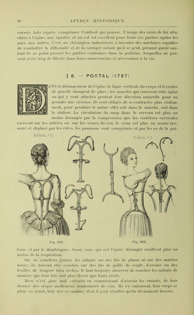 corsets laits exprès, comprimer l’endroit qui pousse. L’usage des croix de fer atta- chées à l'épine, aux épaules et au col est excellent pour tenir ces parties égales les unes aux autres. C’est au chirurgien industrieux à inventer des machines capables de combattre la difformité et de la corriger autant qu'il se peut, prenant garde sur- tout de ne point presser les parties contenues dans la poitrine, lesquelles ne peu- vent avoir trop de liberté dans leurs mouvements si nécessaires à la vie. I 8. — PORTAL (1 797) ANS le dérangement de l'épine, la ligne verticale du corps et le centre de gravité changent de place; les muscles qui couvrent cette épine ou qui y sont attachés perdent leur direction naturelle pour en prendre une vicieuse, ils sont obligés de se contracter plus violem- ment, pour produire le même effet soit dans la marche, soit dans la station. La circulation du sang dans le cerveau est plus ou moins dérangée par la compression (pie les vertèbres cervicales exercent sur les artères ou sur les veines du cou, le cœur est plus ou moins res- serré cl déplacé par les côtes, les poumons sont comprimés et par les os de la poi- trine et par le diaphragme. Aussi, ceux qui ont l’épine dérangée souffrent plus ou moins de la respiration. On ne couchera jamais les enfants sur des lits de plume ni sur des matelas mous; ils doivent être couchés sur des lits de paille de seigle, d’avoine ou des feuilles de fougère bien sèches. Il faut toujours observer de coucher les enfants de manière que leur tête soit plus élevée que leurs pieds. Rien n'est plus mal entendu en commençant d'asseoir les entants, de leur donner des sièges mollement rembourrés de crin. Ils s’y enfoncent, leur corps se ploie en avant, leur dos se cambre, d'où il peut résulter qu’ils deviennent bossus.