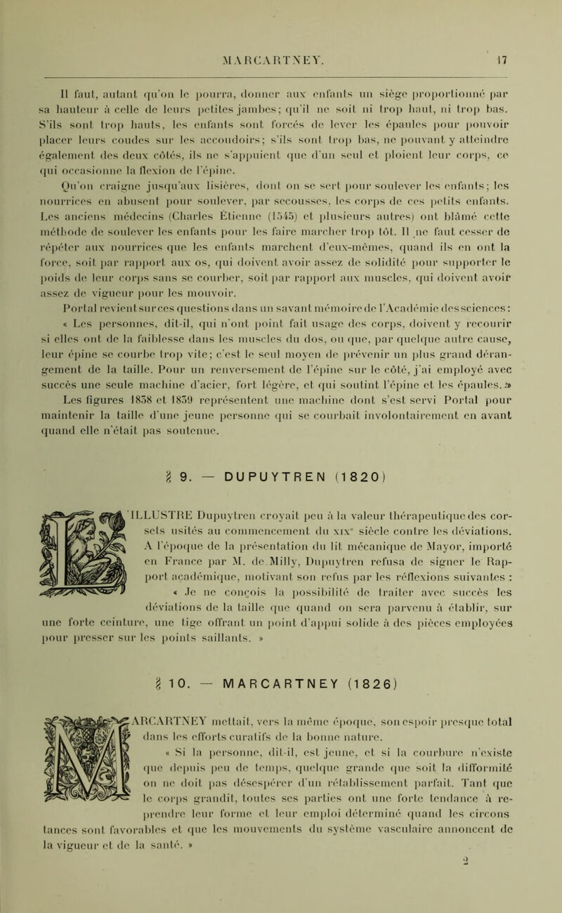 Il faut, autant qu’on le pourra, donner aux enfants un siège proportionné par sa hauteur à celle de leurs petites jambes; qu'il ne soit ni trop haut, ni trop bas. S’ils sont trop hauts, les enfants sont forcés de lever les épaules pour pouvoir placer leurs coudes sur les accoudoirs; s’ils sont, trop bas, ne pouvant y atteindre également des deux côtés, ils ne s’appuient que d’un seul et ploient leur corps, ce qui occasionne la flexion de l’épine. Qu'on craigne jusqu’aux lisières, dont on se sert pour soulever les enfants; les nourrices en abusent pour soulever, par secousses, les corps de ces petits enfants. Les anciens médecins (Charles Étienne (1545) et plusieurs autres) ont blâmé cetlc méthode de soulever les enfants pour les faire marcher trop tôt.. 11 ne faut cesser de répéter aux nourrices que les enfants marchent d’eux-mèmes, quand ils en ont la force, soit par rapport aux os, qui doivent avoir assez de solidité pour supporter le poids de leur corps sans se courber, soit par rapport aux muscles, qui doivent avoir assez de vigueur pour les mouvoir. Portai revient sur ces questions dans un savant mémoire de l’Académie des sciences: « Les personnes, dit-il, qui n'ont point fait usage des corps, doivent y recourir si elles ont de la faiblesse dans les muscles du dos, ou que, par quelque autre cause, leur épine se courbe trop vite; c’est, le seid moyen de prévenir un plus grand déran- gement de la taille. Pour un renversement de l’épine sur le côté, j'ai employé avec succès une seule machine d’acier, fort légère, et qui soutint l’épine et les épaules. » Les figures 1838 et 1839 représentent une machine dont s’est servi Portai pour maintenir la taille d'une jeune personne qui se courbait involontairement en avant quand elle n’était pas soutenue. § 9. — DUPUYTREN (1 820) ..LUSTRE Dupuytren croyait peu à la valeur thérapeutique des cor- sets usités au commencement du xixe siècle contre les déviations. A l'époque de la présentation du lit mécanique de Mayor, importé en France par M. de Milly, Dupuytren refusa de signer le Rap- port académique, motivant son refus par les réflexions suivantes : « Je ne conçois la possibilité de traiter avec succès les déviations de la taille que quand on sera parvenu à établir, sur une forte ceinture, une lige offrant un point d'appui solide à des pièces employées pour presser sur les points saillants. » l 10. — MARCARTNEY (1 826) RCARTNEY mettait, vers la même époque, son espoir presque total dans les efforts curatifs de la bonne nature. « Si la personne, dit-il, est jeune, et si la courbure n’existe que depuis peu de temps, quelque grande que soit la difformité on ne doit pas désespérer d'un rétablissement parfait. Tant que le corps grandit, toutes ses parties ont une forte tendance â re- prendre leur forme et leur emploi déterminé quand les circons tances sont favorables et que les mouvements du système vasculaire annoncent de la vigueur et de la santé. » o
