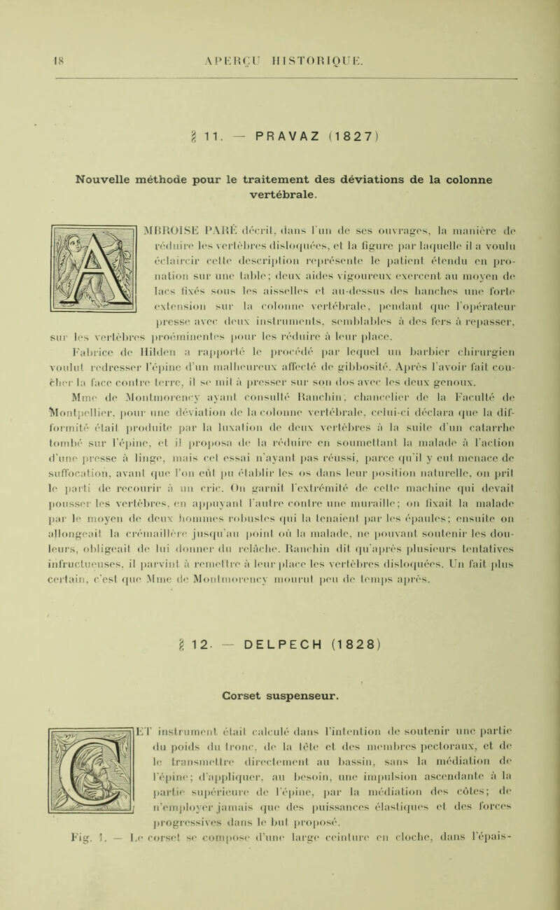 I 11. — P R A V A Z (1827) Nouvelle méthode pour le traitement des déviations de la colonne vertébrale. MBROISE PARÉ décrit, dans l'un de ses ouvrages, la manière de réduire les vertèbres disloquées, et la ligure par laquelle il a voulu éclaircir cette description représente le patient étendu en pro- nation sur une table; deux aides vigoureux exercent au moyen de lacs fixés sons les aisselles et au-dessus des hanches une forte extension sur la colonne vertébrale, pendant que l'opérateur presse avec deux instruments, semblables à des l'ers à repasser, sur les vertèbres proéminentes pour les réduire à leur place. Fabrice de llilden a rapporté le procédé par lequel un barbier chirurgien voulut redresser l’épine d'un malheureux affecté de gibbosité. Après l'avoir fait cou- cher la face contre terre, il se mil à presser sur son dos avec les deux genoux. Mme de Montmorency ayant consulté Ranchin, chancelier de la Faculté de Montpellier, pour une déviation île la colonne vertébrale, celui-ci déclara que la dif- formité était produite par la luxation de deux vertèbres à la suite d'un catarrhe tombé sur l'épine, et il proposa de la réduire en soumettant la malade à l’action d'une presse à linge, mais cet essai n’ayant pas réussi, parce qu’il y eut menace de suffocation, avant que l’on cùl pu établir les os dans leur position naturelle, on prit le parti de recourir à un cric. On garnit 1 extrémité de cette machine qui devait pousser les vertèbres, en appuyant l’autre contre une muraille; on fixait la malade par le moyen de deux hommes robustes rpii la tenaient par les épaules; ensuite on allongeait la crémaillère jusqu’au point où la malade, ne pouvant soutenir les dou- leurs, obligeait de lui donner du relâche. Ranchin dit qu’après plusieurs tentatives infructueuses, il parvint à remettre à leur place les vertèbres disloquées. Un fait plus certain, c’est que Mme de Montmorency mourut peu de temps après. 12- — DELPECH (1 828) Corset suspenseur. ET instrument était calculé dans l'intention de soutenir une partie du poids du tronc, de la tète et des membres pectoraux, et de le transmettre directement au bassin, sans la médiation de l'épine; d’appliquer, au besoin, une impulsion ascendante à la partie supérieure de l’épine, par la médiation des côtes; de n’employer jamais que des puissances élastiques et des forces progressives dans le but proposé. Fig. I. — Le corset se compose d’une large ceinture en cloche, dans l’épais-