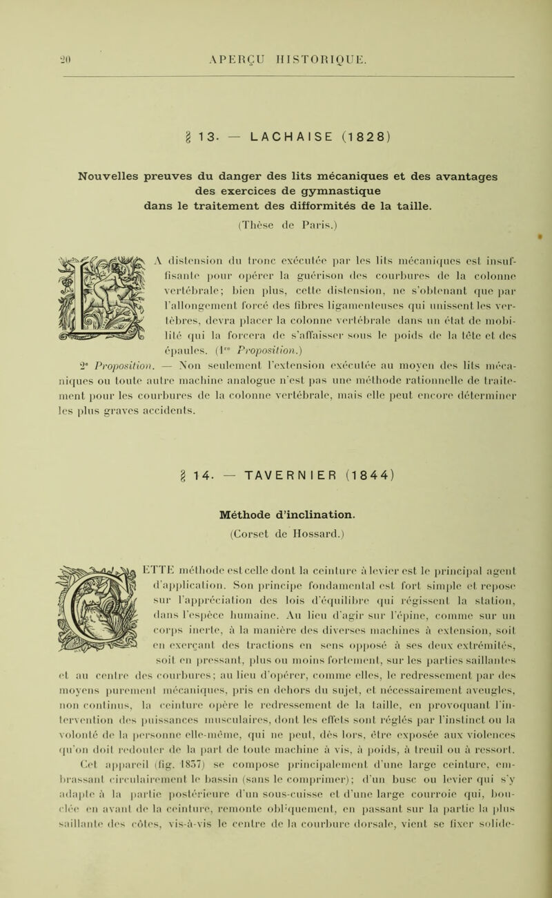 § 13. — LACH AISE (1 828) Nouvelles preuves du danger des lits mécaniques et des avantages des exercices de gymnastique dans le traitement des difformités de la taille. (Thèse de Paris.) distension du tronc exécutée par les lits mécaniques est insuf- fisante pour opérer la guérison des courbures de la colonne vertébrale; bien plus, cette distension, ne s’obtenant que par l’allongement forcé des fibres ligamenteuses qui unissent les ver- tèbres, devra placer la colonne vertébrale dans un état de mobi- lité qui la forcera de s’affaisser sous le poids de la tète et des épaules. (P0 Proposition.) '2e Proposition. — Non seulement l’extension exécutée au moyen des lits méca- niques ou toute autre machine analogue n'est pas une méthode rationnelle de traite- ment pour les courbures de la colonne vertébrale, mais elle peut encore déterminer les plus graves accidents. § 14. — TAVERN 1 ER (1844) Méthode d’inclination. (Corset de Ilossard.) ETTE méthode est celle dont la ceinture à levier est le principal agent d'application. Son principe fondamental est fort simple et repose sur l’appréciation des lois d’équilibre qui régissent la station, dans l'espèce humaine. Au lieu d'agir sur l’épine, comme sur un corps inerte, à la manière des diverses machines à extension, soit en exerçant des tractions en sens opposé à ses deux extrémités, soit en pressant, plus ou moins fortement, sur les parties saillantes et au centre des courbures; au lieu d’opérer, comme elles, le redressement par des moyens purement mécaniques, pris en dehors du sujet, et nécessairement aveugles, non continus, la ceinture opère le redressement de la taille, en provoquant l’in- tervention des puissances musculaires, dont les effets sont réglés par l’instinct ou la volonté de la personne elle-même, qui ne peut, dès lors, être exposée aux violences qu'on doit redouter de la part de toute machine à vis, à poids, à treuil ou à ressort. Cet appareil (tig. 1857) se compose principalement d’une large ceinture, em- brassant circulairement le bassin (sans le comprimer) ; d'un buse ou levier qui s’y adapte à la partie postérieure d’un sous-cuisse et d’une large courroie qui, bou- clée' (>n avant de la ceinture, remonte obl'quement, en passant sur la partie la plus saillante des côtes, vis-à-vis le centre de la courbure dorsale, vienL se fixer solide-