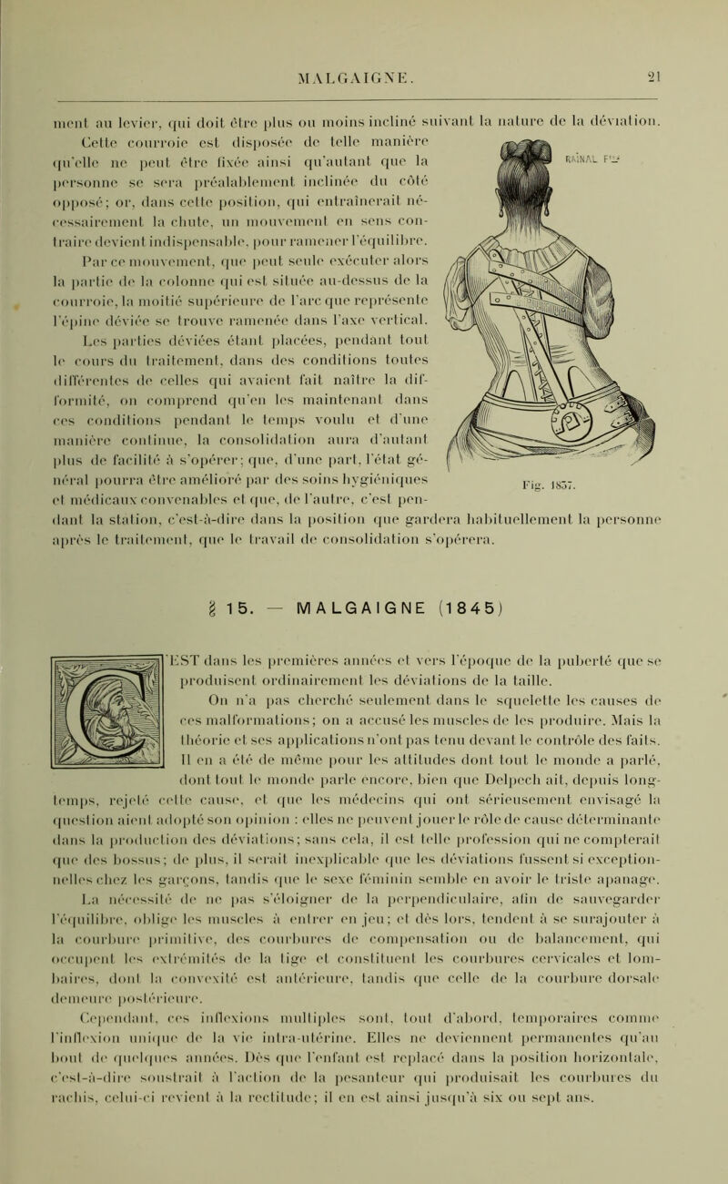 ment au levier, qui doit être plus ou moins incliné suivant la nature de la déviation. Cette courroie est disposée de telle manière qu'elle ne peut être fixée ainsi qu’autant que la personne se sera préalablement inclinée du côté opposé; or, dans cette position, qui entraînerait né- cessairement la chute, un mouvement en sens con- traire devient indispensable, pour ramener l’équilibre. Par ce mouvement, que peut seule exécuter alors la partie de la colonne qui est située au-dessus de la courroie, la moitié supérieure de l’arc que représente l’épine déviée se trouve ramenée dans l’axe vertical. Les parties déviées étant placées, pendant tout le cours du traitement, dans des conditions toutes différentes de celles qui avaient fait naître la dif- formité, on comprend qu'en les maintenant dans ces conditions pendant le temps voulu et d'une manière continue, la consolidation aura d'autant plus de facilité à s’opérer; que, d'une part, l’état gé- néral pourra être amélioré par des soins hygiéniques et médicaux convenables et que, de l'autre, c'est pen- dant la station, c'est-à-dire dans la position que gardera habituellement la personne après le traitement, que le travail de consolidation s’opérera. § 15. — MALGAIGNE (1845) EST dans les premières années et vers l’époque de la puberté que se produisent ordinairement les déviations de la taille. On n'a pas cherché seulement dans le squelette les causes de ces malformations ; on a accusé les muscles de les produire. Mais la théorie et ses applications n’ont pas tenu devant le contrôle des faits. Il en a été de même pour les attitudes dont tout le monde a parlé, dont tout le monde parle encore, bien que Delpech ait, depuis long- temps, rejeté cette cause, et que les médecins qui ont sérieusement, envisagé la quesl ion aient adopté son opinion : elles ne peuvent jouer le rôle de cause déterminante dans la production des déviations; sans cela, il est telle profession qui ne compterait que îles bossus; de plus, il serait inexplicable que les déviations fussent si exception- nelles chez les garçons, tandis (pie le sexe féminin semble en avoir le triste apanage. La nécessité de ne pas s’éloigner de la perpendiculaire, afin de sauvegarder l’équilibre, oblige les muscles à entrer en jeu; et dès lors, tendent à se surajouter à la courbure primitive, des courbures de compensation ou de balancement, qui occupent les extrémités de la tige et constituent les courbures cervicales et lom- baires, dont la convexité est antérieure, tandis que celle de la courbure dorsale demeure postérieure. Cependant, ces inflexions multiples sont, tout d'abord, temporaires comme l'inflexion unique de la vie intra-utérine. Elles ne deviennent permanentes qu’au bout de quelques années. Dès que l’enfant est replacé dans la position horizontale, c’est-à-dire soustrait à l'action de la pesanteur qui produisait les courbures du rachis, celui-ci revient à la rectitude; il en est ainsi jusqu’à six ou sept ans.