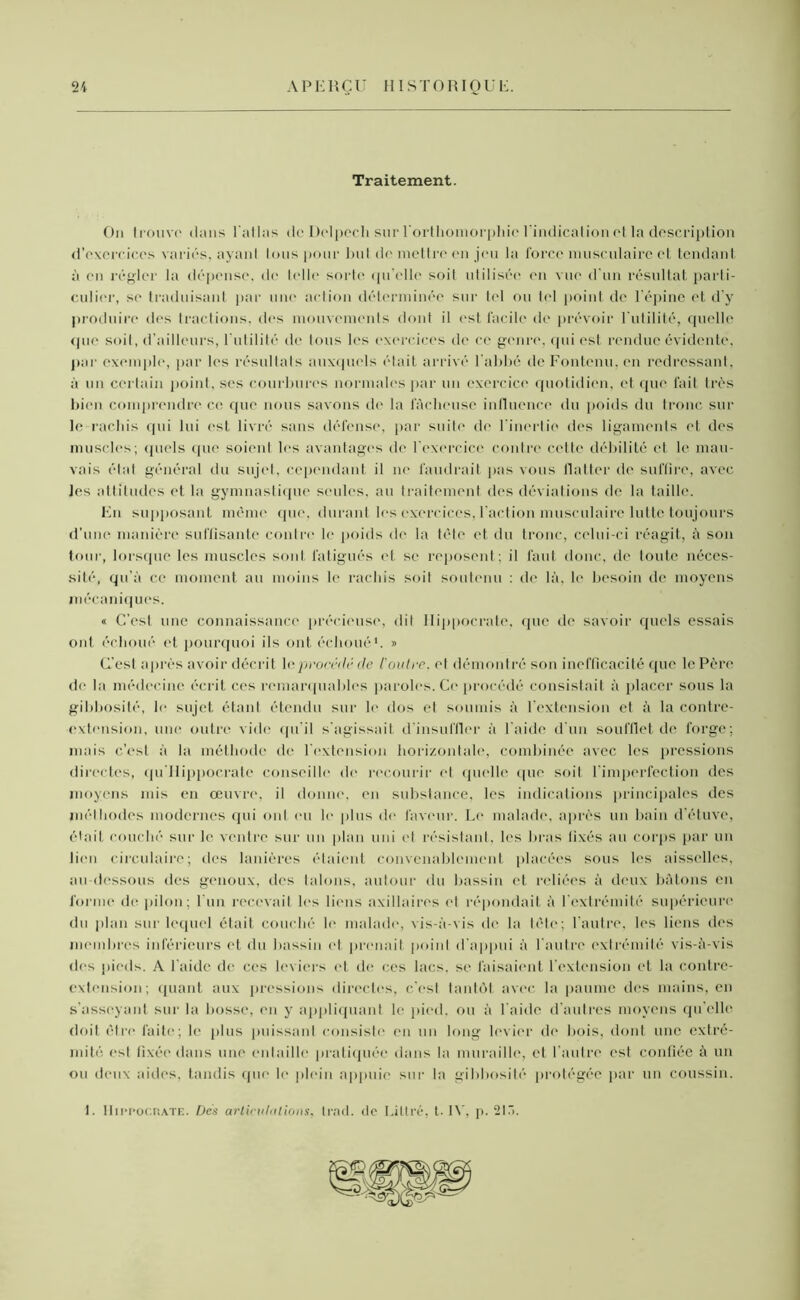 Traitement. On trouve dans l'atlas de Delpech sur l'orthomorphie l’indication et la description d’exercices variés, ayant tous pour l>ul de mettre en jeu la force musculaire et tendant à en régler la dépense, de telle sorte <|u’elle soit utilisée en vue d’un résultat parti- culier, se traduisant par une action déterminée sur tel ou tel point de l’épine et d’y produire dos tractions, des mouvements dont il est facile de prévoir l'utilité, quelle que soit, d’ailleurs, l'utilité de tous les exercices de ce genre, qui est rendue évidente, par exemple, par les résultats auxquels était arrivé l’abbé deFontenu.en redressant, à un certain point, scs courbures normales par un exercice quotidien, et que fait très bien comprendre ce que nous savons de la fâcheuse influence du poids du tronc sur le rachis qui lui est livré sans défense, par suite de l’inertie des ligaments et des muscles; quels que soient les avantages île l'exercice contre cette débilité et le mau- vais état général du sujet, cependant il ni' faudrait pas vous flatter de suffire, avec Jes attitudes et la gymnastique seules, au traitement des déviations de la taille. En supposant même que, durant les exercices, l'action musculaire lutte toujours d’une manière suffisante contre le poids de la tête et du tronc, celui-ci réagit, â son tour, lorsque les muscles sont fatigués et se reposent; il faut donc, de toute néces- sité, qu’à ce moment an moins le rachis soit soutenu : de là, le besoin île moyens mécaniques. « C’est une connaissance précieuse, dit Hippocrate, que de savoir quels essais ont échoué et pourquoi ils ont échoué1. » (l'est après avoir décrit \e procédé de Coûtée, el démontré son inefficacité que le Père de la médecine écrit ces remarquables paroles. Ce procédé consistait à placer sous la gibbosité, le sujet étant étendu sur le dos et soumis à l’extension et à la contre- extension, une outre vide qu'il s'agissait d'insuffler à l aide d'un soufflet de forge; mais c’esl à la méthode de l'extension horizontale, combinée avec les pressions directes, qu'Hippocrate conseille de recourir et quelle cpie soit l'imperfection des moyens mis en œuvre, il donne, en substance, les indications principales des méthodes modernes qui ont eu le plus de faveur. Le malade, après un bain d'étuve, était couché sur le ventre sur un plan uni et résistant, les bras fixés au corps par un lien circulaire; des lanières étaient convenablement placées sous les aisselles, au-dessous îles genoux, des lalons, autour du bassin et reliées à deux bâtons en forme de pilon; l’un recevait les liens axillaires et répondait à l’extrémité supérieure du plan sur lequel était couché le malade, vis-à-vis de la tête; l'autre, les liens des membres inférieurs et du bassin et prenait point d'appui à l'autre extrémité vis-à-vis des pieds. A l’aide de ces leviers et de ces lacs, se faisaient l'extension et la contre- extension; quant aux pressions directes, c'est tantôt avec la paume des mains, en s’asseyant sur la bosse, en y appliquant le pied, ou à l aide d'autres moyens qu’elle doit être faite; le plus puissant consiste en un long levier de bois, dont une extré- mité esl fixée dans une entaille pratiquée dans la muraille, et l’autre est confiée à un ou deux aides, tandis que le plein appuie sur la gibbosité protégée par un coussin. 1. Hippocrate. Dés articulations, trad. de Littré, t- IV, p. 2ir>.