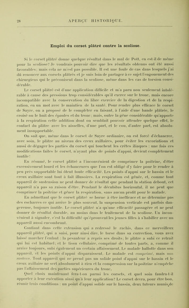 Emploi du corset plâtré contre la scoliose. Si le corset plâtré donne quelque résultat dans le mal de Poil, en est-il de même pour la scoliose? Je voudrais pouvoir dire que les résultats obtenus ont été aussi favorables; mais cela ne m'est pas possible. Il est une foule de cas dans lesquels j'ai dû renoncer aux corsets plâtrés et je suis loin de partager àce sujet l'engouement des chirurgiens qui le préconisent dans la scoliose, même dans les cas de torsion consi dérable. Le corset plâtré est d’une application difficile et m'a paru non seulement intolé- rable à cause des pressions trop considérables qu'il exerce sur b* tronc, mais encore incompatible avec la conservation du libre exercice de la digestion et de la respi- ration, en un mot avec le maintien de la santé. Pour rendre plus efficace le corset de Sayre, on a proposé de le compléter en faisant, à l aide d’une bande plâtrée, le croisé ou le huit des épaules et du tronc ; mais, outre la gêne considérable qu'apporte à la respiration celte addition dont on semblait pouvoir attendre quelque effet, h' contact du plâtre avec les aisselles, d une part, et le cou, d’autre part, est absolu- ment insupportable. On sait que, même dans le corset de Sayre ordinaire, on est forcé d’échancrer, avec soin, le plâtre au niveau des creux axillaires, pour éviter les excoriations et aussi de dégager les parties du corset qui touchent les crêtes iliaques : une fois ces modifications faites le corset, n’ayant plus de points d'appui, devient complètement inutile ! En résumé, le corset plâtré a l'inconvénient do comprimer la poitrine, d'être excessivement lourd et les échancrures que l'on est obligé d'y faire pour le rendre à peu près supportable lui ôtent toute efficacité. Les points d'appui sur le bassin et le creux axillaire sont tout à fait illusoires. La respiration est gênée, et, comme tout appareil de sustension ne peut donner de résultat que pendant la station debout, cet appareil n'a pas sa raison d'être. Pendant le décubitus horizontal, il ne peut que comprimer la poitrine et gêner la respiration, sans aucun profit pour le malade. En admettant que le corset plâtré se borne à être inefficace et ne détermine pas des escharres ce qui arrive le plus souvent, la suspension verticale est parfois dan- gereuse, toujours inutile. Le corset plâtré li a qu'une efficacité passagère et ne peut donner île résultat durable, au moins dans le traitement de la scoliose. Un incon- vénient à signaler, c'est la difficulté qu'éprouvent les jeunes filles à s'habiller avec un appareil aussi encombrant. Confiant dans cette extension qui a redressé le rachis, dans ce merveilleux appareil plâtré, (pii a saisi, pour ainsi dire, le torse dans sa correction, vous avez laissé marcher l'enfant : la pesanteur a repris ses droits; le plâtre a subi ce retrait qui lui esl habituel; et le (issu cellulaire, comprimé de toutes parts, a, comme il arrive toujours, subi également un certain affaissement. Le malade ballotte dans son appareil, et les points d'appui disparaissent. Le malade est comprimé, mais non soutenu. Tout appareil qui ne prend pas un solide point d’appui sur le bassin et le creux axillaire ne sert absolument à rien et la compression sur la poitrine n’empêche pas 1 affaissement des parties supérieures du tronc. Quel choix maintenant fera-t-on parmi les corsets, et quel soin faudra-t-il apporter a leur exécution ainsi qu'à leur application? Le corset devra, pour être bon, réunir trois conditions : un point d'appui solide sur le bassin, deux tuteurs munis.de