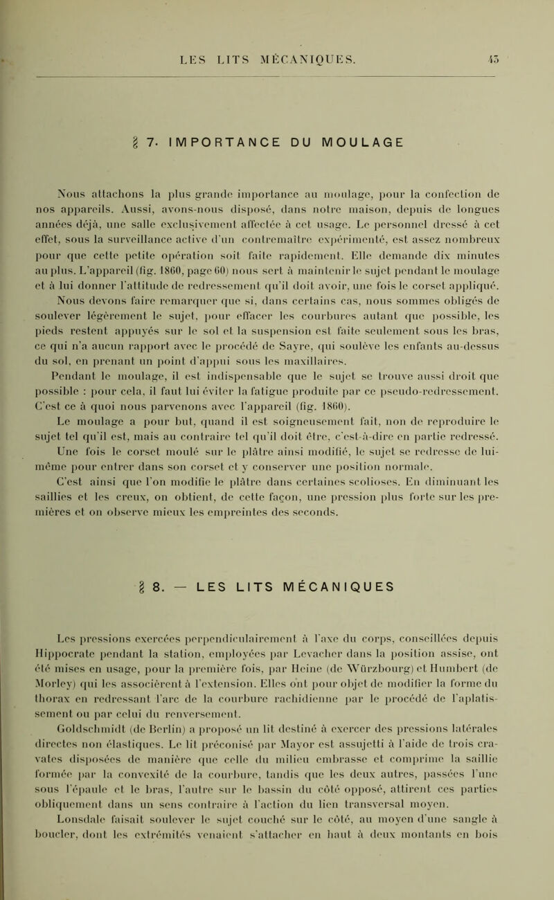 §7. IMPORTANCE DU MOULAGE Nous attachons la plus grande importance au moulage, pour la confection de nos appareils. Aussi, avons-nous disposé, dans notre maison, depuis de longues années déjà, une salle exclusivement affectée à cet usage. Le personnel dressé à cet effet, sous la surveillance active d'un contremaître expérimenté, est assez nombreux pour que cette petite opération soit faite rapidement. Elle demande dix minutes au plus. L’appareil (lig. 1800, page GO) nous sert à maintenir h* sujet pendant le moulage et à lui donner l'attitude de redressement qu'il doit avoir, une fois le corset appliqué. Nous devons faire remarquer que si, dans certains cas, nous sommes obligés de soulever légèrement le sujet, pour effacer les courbures autant que possible, les pieds restent appuyés sur le sol et la suspension est faite seulement sous les bras, ce qui n’a aucun rapport avec le procédé de Sayre, qui soulève les enfants au-dessus du sol, en prenant un point d'appui sous les maxillaires. Pendant le moulage, il est indispensable que le sujet se trouve aussi droit que possible : pour cela, il faut lui éviter la fatigue produite par ce pseudo-redressement. C'est ce à quoi nous parvenons avec l’appareil (lig. 18G0). Le moulage a pour but, quand il est soigneusement fait, non de reproduire le sujet tel qu’il est, mais au contraire tel qu’il doit être, c’est-à-dire en partie redressé. Une fois le corset moulé sur le plâtre ainsi modifié, le sujet se redresse de lui- même pour entrer dans son corset et y conserver une position normale. C’est ainsi que l’on modifie le plâtre dans certaines scolioses. En diminuant les saillies et les creux, on obtient, de cette façon, une pression plus forte sur les pre- mières et ou observe mieux les empreintes des seconds. 8. — LES LITS MÉCANIQUES Les pressions exercées perpendiculairement à l'axe du corps, conseillées depuis Hippocrate pendant la station, employées par Levacher dans la position assise, ont été mises en usage, pour la première fois, par Heine (de Würzbourg) et Humbert (de Morley) qui les associèrent à l’extension. Elles ont pour objet de modifier la forme du thorax en redressant l’arc de la courbure rachidienne par le procédé de l’aplatis- sement ou par celui du renversement. Goldschmidt (de Berlin) a proposé un lit destiné à exercer dos pressions latérales directes non élastiques. Le lit préconisé par Mayor est assujetti à l’aide de trois cra- vates disposées de manière que celle du milieu embrasse et comprime la saillie formée par la convexité de la courbure, tandis que les deux autres, passées l’une sous l’épaule et le bras, l’autre sur le bassin du côté opposé, attirent ces parties obliquement dans un sens contraire à l’action du lien transversal moyen. Lonsdale faisait soulever le sujet couché sur le côté, au moyen d'une sangle à boucler, dont les extrémités venaient s’attacher en haut à deux montants en bois