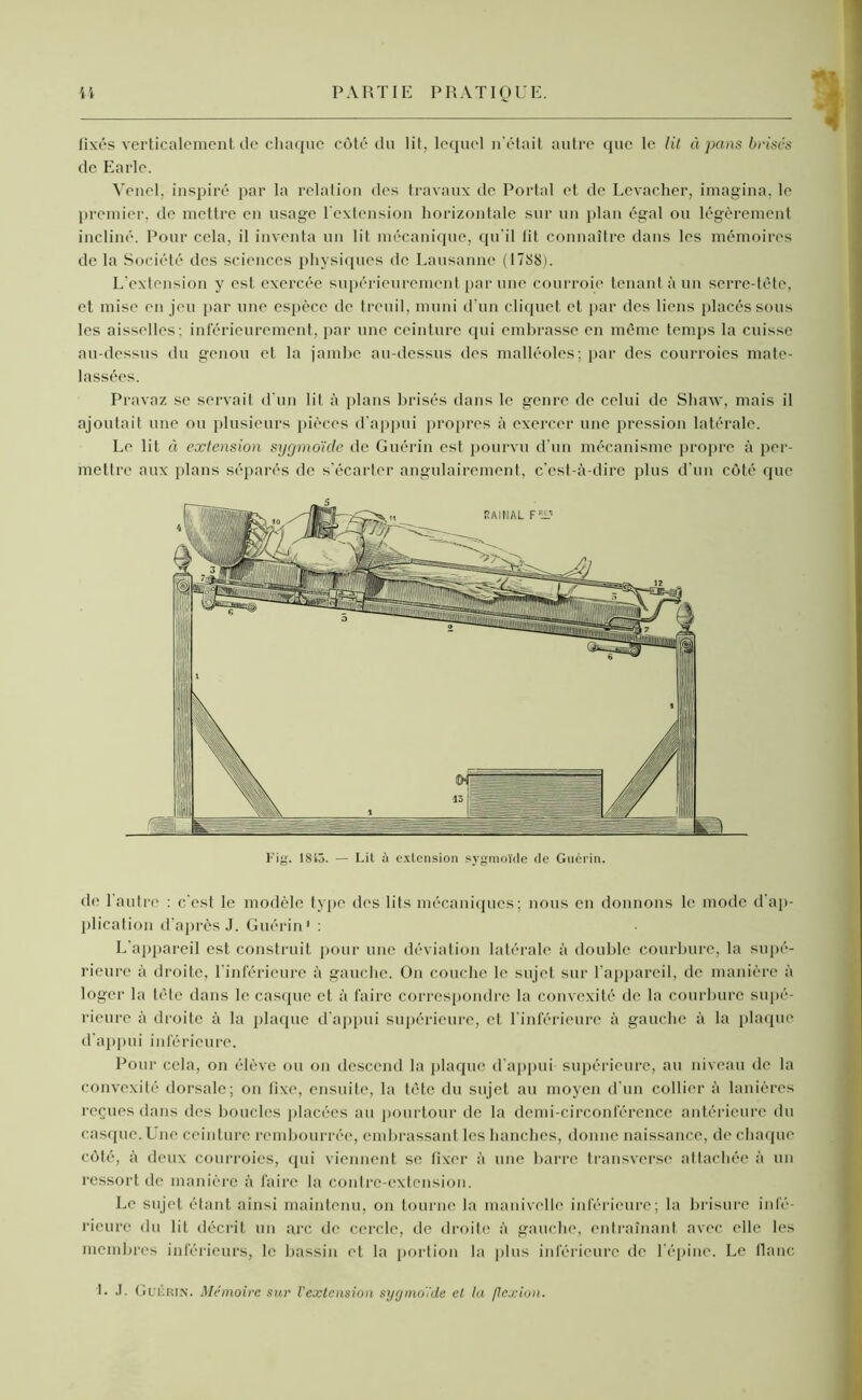 fixés verticalement de chaque côté du lit, lequel n’était autre que le lit à pans brises de Earlc. Venel, inspiré par la relation des travaux de Portai et de Levacher, imagina, le premier, de mettre en usage l'extension horizontale sur un plan égal ou légèrement incliné. Pour cela, il inventa un lit mécanique, qu’il fit connaître dans les mémoires de la Société des sciences physiques de Lausanne (1788). L'extension y est exercée supérieurement par une courroie tenant à un serre-tête, et mise en jeu par une espèce de treuil, muni d'un cliquet et par des liens placés sous les aisselles: inférieurement, par une ceinture qui embrasse en même temps la cuisse au-dessus du genou et la jambe au-dessus des malléoles; par des courroies mate- lassées. Pravaz se servait d'un lit à plans brisés dans le genre de celui de Shaw, mais il ajoutait une ou plusieurs pièces d'appui propres à exercer une pression latérale. Le lit à extension sygmoïde de Guérin est pourvu d'un mécanisme propre à per- mettre aux plans séparés de s'écarter angulairement, c’est-à-dire plus d'un côté que de l’autre : c'est le modèle type des lits mécaniques; nous en donnons le mode d'ap- plication d’après J. Guérin1 : L'appareil est construit pour une déviation latérale à double courbure, la supé- rieure à droite, l’inférieure à gauche. On couche le sujet sur l’appareil, de manière à loger la tête dans le casque et à faire correspondre la convexité de la courbure supé- rieure à droite à la plaque d’appui supérieure, et l'inférieure à gauche à la plaque d'appui inférieure. Pour cela, on élève ou on descend la plaque d’appui supérieure, au niveau de la convexité dorsale; on fixe, ensuite, la tête du sujet au moyen d’un collier à lanières reçues dans des boucles placées au pourtour de la demi-circonférence antérieure du casque. Une ceinture rembourrée, embrassant les hanches, donne naissance, de chaque côté, à deux courroies, qui viennent se fixer à une barre transverse attachée à un ressort de manière à faire la contre-extension. Le sujet étant ainsi maintenu, on tourne la manivelle inférieure ; la brisure infé- rieure du lit décrit un arc de cercle, de droite à gauche, entraînant avec elle les membres inférieurs, le bassin et la portion la plus inférieure de l'épine. Le flanc 5 Fig. 1813. — Lil à extension sygmoïde de Guérin. L J- Guérin. Mémoire sur l'extension sy g moi de et la flexion.