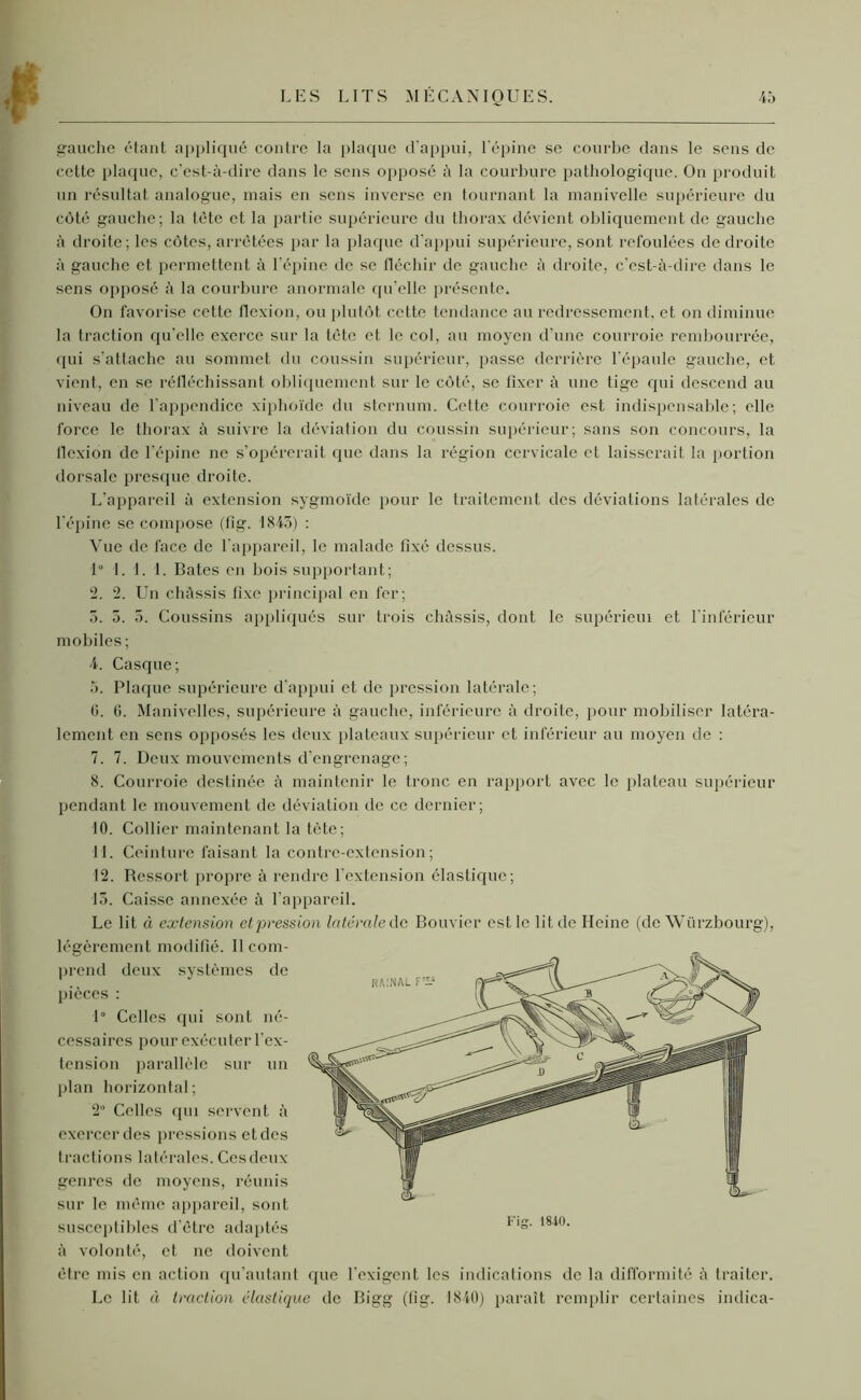 gauche étant appliqué contre la plaque d'appui, l'épine se courbe dans le sens de cette plaque, c'est-à-dire dans le sens opposé à la courbure pathologique. On produit un résultat analogue, mais en sens inverse en tournant la manivelle supérieure du côté gauche; la tète et la partie supérieure du thorax dévient obliquement de gauche à droite; les côtes, arrêtées par la plaque d’appui supérieure, sont refoulées de droite à gauche et permettent à l’épine de se fléchir de gauche à droite, c’est-à-dire dans le sens opposé à la courbure anormale qu’elle présente. On favorise cette flexion, ou plutôt cette tendance au redressement, et on diminue la traction qu'elle exerce sur la tète et le col, au moyen d’une courroie rembourrée, qui s’attache au sommet du coussin supérieur, [tasse derrière l'épaule gauche, et vient, en se réfléchissant obliquement sur le côté, se fixer à une tige qui descend au niveau de l'appendice xiphoïde du sternum. Cette courroie est indispensable; elle force le thorax à suivre la déviation du coussin supérieur; sans son concours, la flexion de l’épine ne s’opérerait que dans la région cervicale et laisserait la portion dorsale presque droite. L’appareil à extension sygmoïde pour le traitement des déviations latérales de l'épine se compose (fig. 1843) : Vue de face de 1 appareil, le malade fixé dessus. 1° 1. I. I. Bâtes en bois supportant; 2. ‘2. Un châssis fixe principal en fer; 3. 5. 5. Coussins appliqués sur trois châssis, dont le supérieui et l'inférieur mobiles; 4. Casque; 5. Plaque supérieure d’appui et de pression latérale; 0. 0. Manivelles, supérieure à gauche, inférieure à droite, pour mobiliser latéra- lement en sens opposés les deux plateaux supérieur et inférieur au moyen de : 7. 7. Deux mouvements d’engrenage; 8. Courroie destinée à maintenir le tronc en rapport avec le plateau supérieur pendant le mouvement de déviation de ce dernier; 10. Collier maintenant la tète; 11. Ceinture faisant la contre-extension; 12. Ressort propre à rendre l’extension élastique; 13. Caisse annexée à l’appareil. Le lit à extension et pression latérale de Bouvier est le lit de Heine (de Würzbourg), légèrement modifié. Il com- prend deux systèmes de pièces : 1° Celles qui sont né- cessaires pour exécuter l'ex- tension parallèle sur un plan horizontal ; 2° Celles qui servent à exercer des pressions et des tractions latérales. Ces deux genres de moyens, réunis sur le même appareil, sont susceptibles d’être adaptés à volonté, et ne doivent être mis en action qu’autant Le lit à traction élastique de Bigg (fig. 1840) paraît remplir certaines indica- que l'exigent les indications de la difformité à traiter.