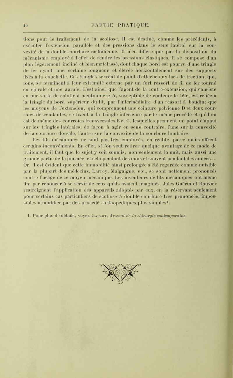 fions pour le traitement de la scoliose. 11 est destiné, comme les précédents, à exécuter l’extension parallèle et des pressions dans le sens latéral sur la con- vexité de la double courbure rachidienne. Il n'en diffère que par la disposition du mécanisme employé à l’effet de rendre les pressions élastiques. Il se compose d’un plan légèrement incliné et bien matelassé, dont chaque bord est pourvu d'une tringle tle fer ayant une certaine longueur et élevée horizontalement sur des supports fixés à la couchette. Ces tringles servent de point d’attache aux lacs de traction, qui, tous, se terminent à leur extrémité externe par un fort ressort de fil de fer tourné (ni spirale et une agrafe. C'est ainsi que l'agent de la contre-extension, qui consiste en une sorte de calotte à mentonnière A, susceptible de contenir la tète, est reliée à la tringle du bord supérieur du lit, par l’intermédiaire d’un ressort à boudin; que les moyens de l’extension, qui comprennent une ceinture pelvienne D et deux cour- roies descendantes, se fixent à la tringle inférieure par le même procédé et qu'il en est de même des courroies transversales B et C, lesquelles prennent un point d’appui sur les tringles latérales, de façon à agir en sens contraire, l’une sur la convexité de la courbure dorsale, l'autre sur la convexité de la courbure lombaire. Les lits mécaniques ne sont pas très employés, en réalité, parce qu'ils offrent certains inconvénients. En effet, si l'on veut retirer quelque avantage de ce mode de traitement, il faut que le sujet y soit soumis, non seulement la nuit, mais aussi une grande partie de la journée, et cela pendant des mois et souvent pendant des années.... Or, il est évident que cette immobilité ainsi prolongée a été regardée comme nuisible par la plupart des médecins. Larrey, Malgaigne, etc., se sont nettement prononcés contre l'usage de ce moyen mécanique. Les inventeurs de lits mécaniques ont même fini par renoncer à se servir de ceux qu’ils avaient imaginés. Jules Guérin et Bouvier restreignent l’application des appareils adoptés par eux, en la réservant seulement pour certains cas particuliers de scoliose à double courbure très prononcée, impos- sibles à modifier par des procédés orthopédiques plus simples1. I. Pour plus de détails, voyez Gaujot, Arsenal de la chirurgie contemporaine.