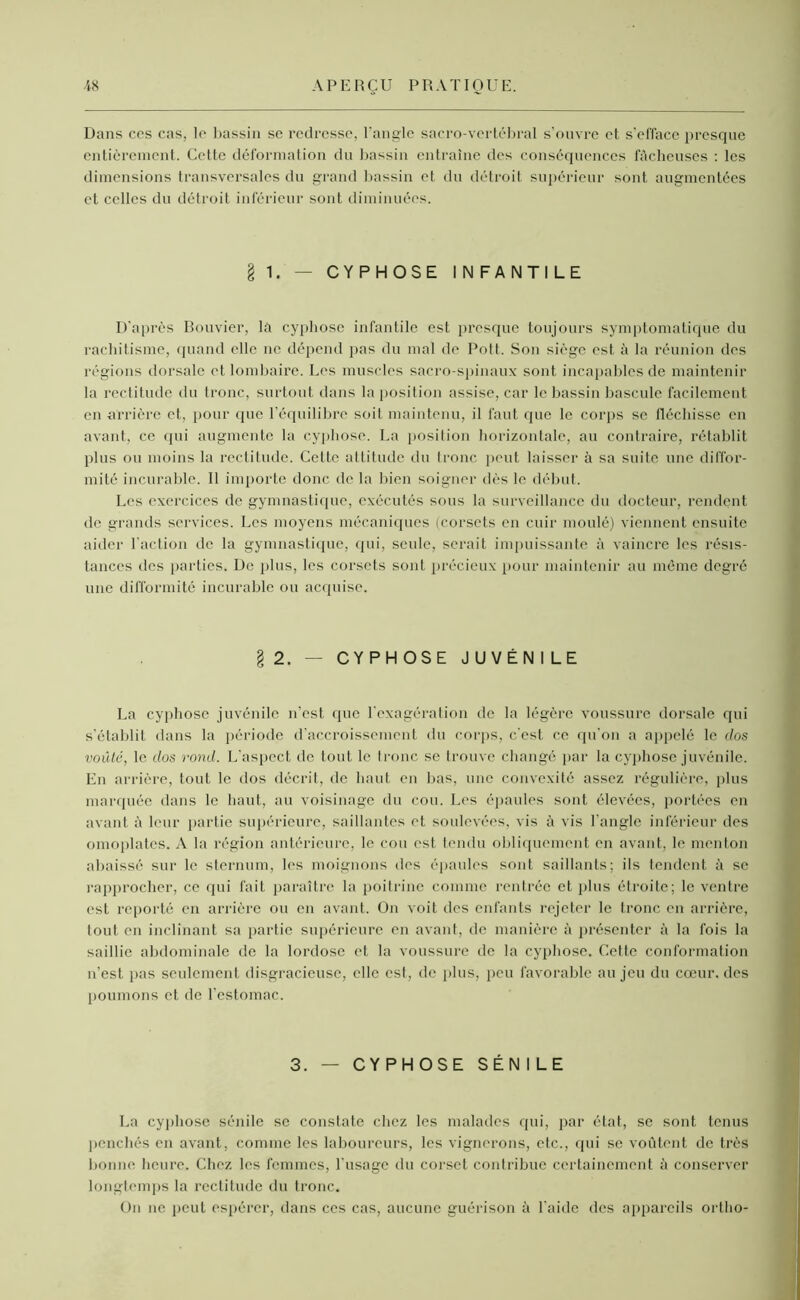 Dans ces cas, le bassin se redresse, l'angle sacro-vertébral s’ouvre et s'efface presque entièrement. Cette déformation du bassin entraîne des conséquences fâcheuses : les dimensions transversales du grand bassin et du détroit supérieur sont augmentées et celles du détroit inférieur sont diminuées. § 1. — CYPHOSE INFANTILE D’après Bouvier, la cyphose infantile est presque toujours symptomatique du rachitisme, quand elle ne dépend pas du mal de Pott. Son siège est à la réunion des régions dorsale et lombaire. Les muscles sacro-spinaux sont incapables de maintenir la rectitude du tronc, surtout dans la position assise, car le bassin bascule facilement en arrière et, pour que l’équilibre soit maintenu, il faut que le corps se fléchisse en avant, ce qui augmente la cyphose. La position horizontale, au contraire, rétablit plus ou moins la rectitude. Cette attitude du tronc peut laisser à sa suite une diffor- mité incurable. Il importe donc de la bien soigner dès le début. Les exercices de gymnastique, exécutés sous la surveillance du docteur, rendent de grands services. Les moyens mécaniques (corsets en cuir moulé) viennent ensuite aider l'action de la gymnastique, qui, seule, serait impuissante à vaincre les résis- tances des parties. De plus, les corsets sont précieux pour maintenir au même degré une difformité incurable ou acquise. §2. — CYPHOSE JUVÉNILE La cyphose juvénile n’est que l'exagération de la légère voussure dorsale qui s’établit dans la période d’accroissement du corps, c’est ce qu'on a appelé le dos voûté, le dos rond. L'aspect de tout le tronc se trouve changé par la cyphose juvénile. En arrière, tout le dos décrit, de haut en bas, une convexité assez régulière, plus marquée dans le haut, au voisinage du cou. Les épaules sont élevées, portées en avant à leur partie supérieure, saillantes et soulevées, vis à vis l'angle inférieur des omoplates. A la région antérieure, le cou est tendu obliquement en avant, le menton abaissé sur le sternum, les moignons des épaules sont saillants; ils tendent à se rapprocher, ce qui fait paraître la poitrine comme rentrée et plus étroite; le ventre est reporté en arrière ou en avant. On voit des enfants rejeter le tronc en arrière, tout en inclinant sa partie supérieure en avant, de manière â présenter à la fois la saillie abdominale de la lordose et la voussure de la cyphose. Cette conformation n’est pas seulement disgracieuse, elle est, de plus, peu favorable au jeu du cœur, des poumons et de l'estomac. 3. — CYPHOSE SÉN I LE La cyphose sénile se constate chez les malades qui, par état, se sont tenus penchés en avant, comme les laboureurs, les vignerons, etc., qui se voûtent de très bonne heure. Chez les femmes, l’usage du corset contribue certainement à conserver longtemps la rectitude du tronc. On ne peut espérer, dans ces cas, aucune guérison à l aide des appareils ortho-