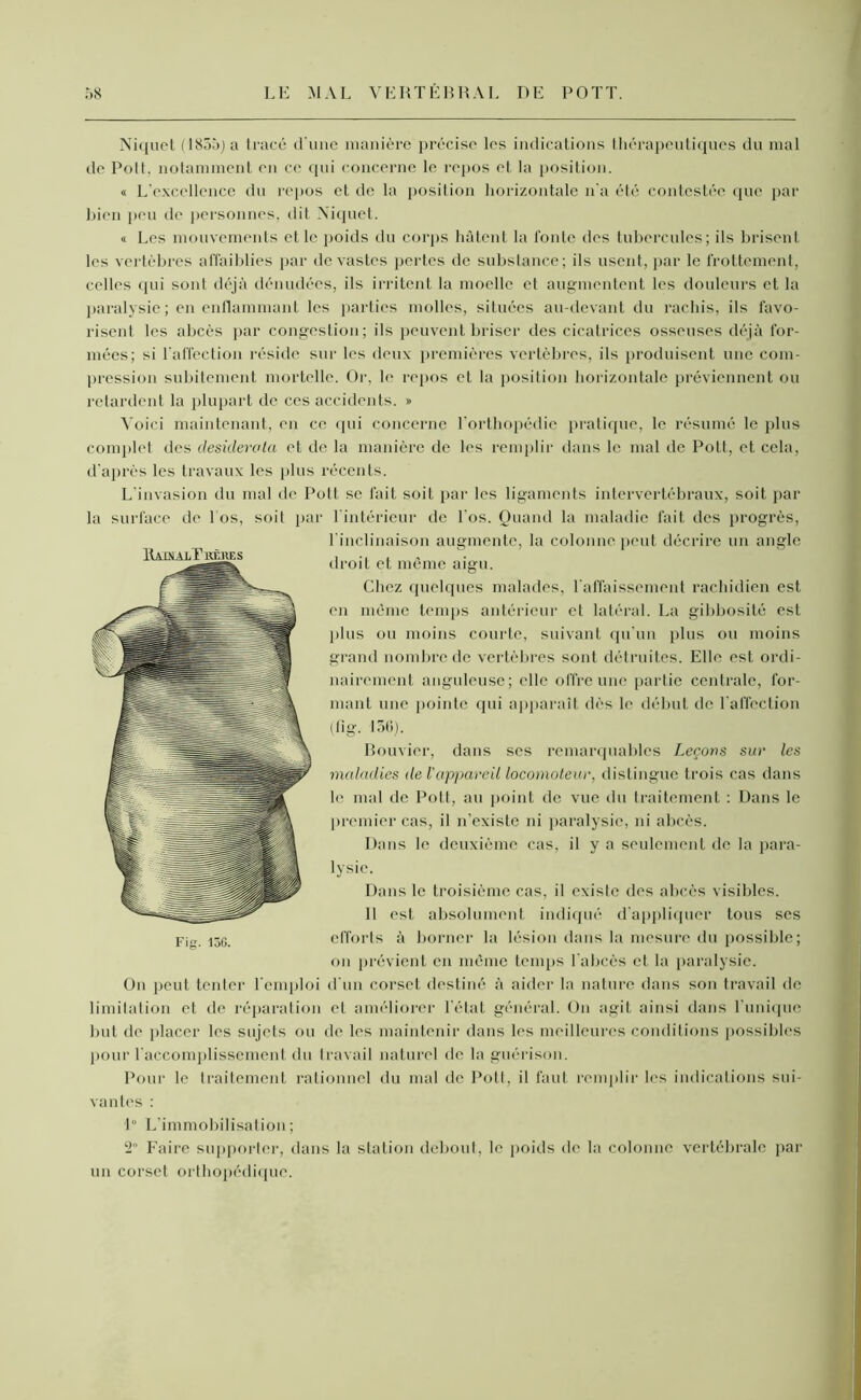 Niquet (1855) a tracé d'une manière précise les indications thérapeutiques du mal de Polt, notamment en ce qui concerne le repos et la position. « L’excellence du repos et de la position horizontale n'a été contestée que par bien peu de personnes, dit Niquet. « Les mouvements et le poids du corps hâtent la fonte des tubercules; ils brisent les vertèbres affaiblies par dévastés pertes de substance; ils usent, par le frottement, celles qui sont déjà dénudées, ils irritent la moelle et augmentent les douleurs et la paralysie ; en enflammant les parties molles, situées au-devant du rachis, ils favo- risent les abcès par congestion; ils peuvent briser des cicatrices osseuses déjà for- mées; si l'affection réside sur les deux premières vertèbres, ils produisent une com- pression subitement mortelle. Or, le repos et la position horizontale préviennent ou retardent la plupart de ces accidents. » Voici maintenant, en ce qui concerne l’orthopédie pratique, le résumé le plus complet des desiderata et de la manière de les remplir dans le mal de Polt., et cela, d'après les travaux les plus récents. L'invasion du mal de Pott. se fait soit par les ligaments intervertébraux, soit par la surface de 1 os, soit par l’intérieur de l'os. Quand la maladie fait des progrès, l’inclinaison augmente, la colonne peut décrire un angle droit et même aigu. Chez quelques malades, l’affaissement rachidien est en même temps antérieur et latéral. La gibbosité est plus ou moins courte, suivant qu'un plus ou moins grand nombre de vertèbres sont détruites. Elle est ordi- nairement anguleuse; elle offre une partie centrale, for- mant une pointe qui apparaît dès le début de l'affection (11 g. 136). Bouvier, dans ses remarquables Leçons sur les maladies de l'appareil locomoteur, distingue trois cas dans le mal de Pott, au point de vue du traitement : Dans le premier cas, il n’existe ni paralysie, ni abcès. Dans le deuxième cas, il y a seulement de la para- lysie. Dans le troisième cas, il existe des abcès visibles. 11 est absolument indiqué d’appliquer tous ses efforts à borner la lésion dans la mesure du possible; on prévient en même temps l abcès et la paralysie. On peut tenter l’emploi d’un corset destiné à aider la nature dans son travail de limitation et de réparation et améliorer l’état général. On agit ainsi dans l’unique but de placer les sujets ou de les maintenir dans les meilleures conditions possibles pour l’accomplissement du travail naturel de la guérison. Pour le traitement rationnel du mal de Pott, il faut remplir les indications sui- vantes : 1° L’immobilisation; 2 Faire supporter, dans la station debout, le poids de la colonne vertébrale par un corset orthopédique.