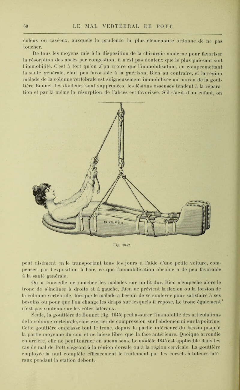 culcux ou caséeux, auxquels la prudence la plus élémentaire ordonne de ne pas toucher. De tous les moyens mis à la disposition de la chirurgie moderne pour favoriser la résorption des abcès par congestion, il n’est pas douteux que le plus puissant soit l'immobilité. C'est à tort qu'on a°pu croire cpie l’immobilisation, en compromettant la santé générale, était peu favorable à la guérison. Bien au contraire, si la région malade de la colonne vertébrale est soigneusement immobilisée au moyen de la gout- tière Bonnet, les douleurs sont supprimées, les lésions osseuses tendent à la répara- tion et par là même la résorption de l'abcès est favorisée. S'il s'agit d'un enfant, on Fig. 1812. peut aisément en le transportant tous les jours à l'aide d'une petite voiture, com- penser, par l'exposition à l'air, ce que l'immobilisation absolue a de peu favorable à la santé générale. On a conseillé de coucher les malades sur un lit dur. Rien n'empêche alors le tronc de s'incliner à droite et à gauche. Rien ne prévient la flexion ou la torsion de ta colonne vertébrale, lorsque le malade a besoin de se soulever pour satisfaire à ses besoins ou pour que l’on change les draps sur lesquels il repose. Le tronc également* n'est pas soutenu sur les côtés latéraux. Seule, la gouttière de Bonnet (fig. 1845) peut assurer l'immobilité des articulations de la colonne vertébrale, sans exercer de compression sur l'abdomen ni sur la poitrine. Cette gouttière embrasse tout le tronc, depuis la partie inférieure du bassin jusqu'à la partie moyenne du cou et ne laisse libre que la face antérieure. Quoique arrondie en arrière, elle ne peut tourner en aucun sens. Le modèle 1845 est applicable dans les cas de mal de Pott siégeant à la région dorsale ou à la région cervicale. La gouttière employée la nuit complète efficacement le traitement par les corsets à tuteurs laté- raux pendant la station debout.