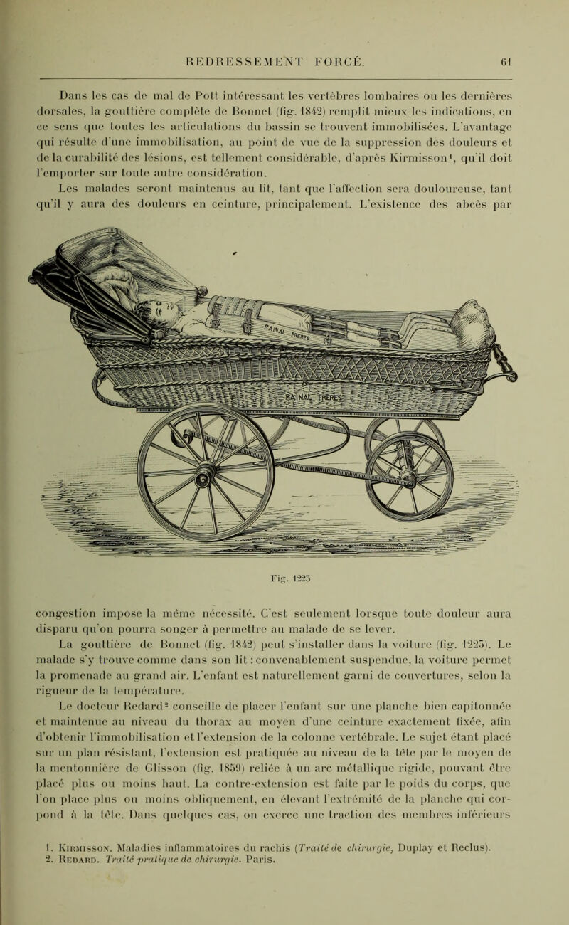 Dans les cas de mal de Polt intéressant les vertèbres lombaires ou les dernières dorsales, la gouttière complète de Ronnet (fig. 1842) remplit mieux les indications, en ce sens que toutes les articulations du bassin se trouvent immobilisées. L’avantage qui résulte d'une immobilisation, au point de vue de la suppression des douleurs et de la curabilité des lésions, est tellement considérable, d’après Kirmisson1, qu'il doit l’emporter sur toute autre considération. Les malades seront maintenus au lit, tant que l'affection sera douloureuse, tant qu’il y aura des douleurs en ceinture, principalement. L’existence des abcès par Fig. 1-2-23 congestion impose la même nécessité. C'est seulement lorsque toute douleur aura disparu qu'on pourra songer à permettre au malade de se lever. La gouttière de Bonnet (fig. 1842) peut s’installer dans la voiture (fig. 1220). Le malade s’y trouve comme dans son lit : convenablement suspendue, la voiture permet la promenade an grand air. L’enfant est naturellement garni de couvertures, selon la rigueur de la température. Le docteur Redard2 conseille de placer l’enfant sur une planche bien capitonnée et maintenue au niveau du thorax au moyen d'une ceinture exactement fixée, afin d’obtenir l'immobilisation et l’extension de la colonne vertébrale. Le sujet étant placé sur un plan résistant, l’extension est pratiquée au niveau de la tête par le moyen de la mentonnière de Glisson (fig. 1859) reliée à un arc métallique rigide, pouvant être placé (tins ou moins haut. La contre-extension est faite par le poids du corps, que l’on place plus ou moins obliquement, en élevant l’extrémité de la planche qui cor- pond à la tête. Dans quelques cas, on exerce une traction des membres inférieurs L Kirmisson. Maladies inflammatoires du rachis (Traité de chirurgie, Duplay et Reclus). 2. Redard. Traité 'pratique de chirurgie. Paris.