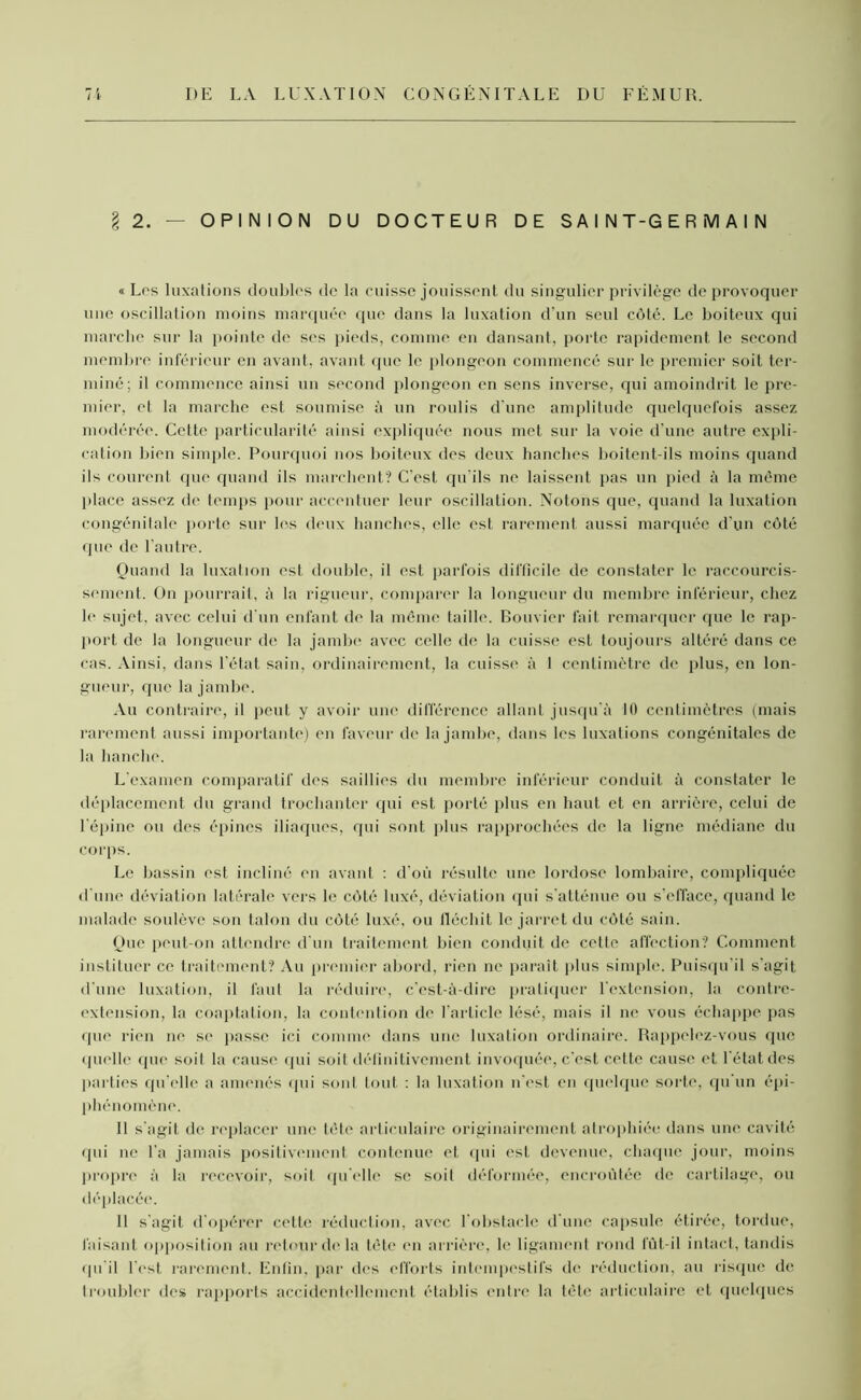 § 2. — OPINION DU DOCTEUR DE SAINT-GERMAIN «Los luxations doubles de la cuisse jouissent du singulier privilège de provoquer une oscillation moins marquée que dans la luxation d'un seul côté. Le boiteux qui marche sur la pointe de scs pieds, comme en dansant, porte rapidement le second membre inférieur en avant, avant que le plongeon commencé sur le premier soit ter- miné; il commence ainsi un second plongeon en sens inverse, qui amoindrit le pre- mier, et la marche est soumise à un roulis d’une amplitude quelquefois assez modérée. Cette particularité ainsi expliquée nous met sur la voie d’une autre expli- cation bien simple. Pourquoi nos boiteux des deux hanches boitent-ils moins quand ils courent que quand ils marchent? C’est qu'ils ne laissent pas un pied à la même place assez de temps pour accentuer leur oscillation. Notons que, quand la luxation congénitale porte sur les deux hanches, elle est rarement aussi marquée d’un côté que de l’autre. Quand la luxation est double, il est parfois difficile de constater le raccourcis- sement. On pourrait, à la rigueur, comparer la longueur du membre inférieur, chez le sujet, avec celui d’un enfant de la même taille. Bouvier fait remarquer que le rap- port de la longueur de la jambe avec celle de la cuisse est toujours altéré dans ce cas. Ainsi, dans l’état sain, ordinairement, la cuisse à 1 centimètre de plus, en lon- gueur, que la jambe. Au contraire, il peut y avoir une différence allant jusqu’à 10 centimètres (mais rarement aussi importante) en faveur de la jambe, dans les luxations congénitales de la hanche. L'examen comparatif des saillies du membre inférieur conduit à constater le déplacement du grand trochanter qui est porté plus en haut et en arrière, celui de l'épine ou des épines iliaques, qui sont plus rapprochées de la ligne médiane du corps. Le bassin est incliné en avant : d'où résulte une lordose lombaire, compliquée d'une déviation latérale vers le côté luxé, déviation qui s’atténue ou s’efface, quand le malade soulève son talon du côté luxé, ou fléchit le jarret du côté sain. Que peut-on attendre d'un traitement bien conduit de cette affection? Comment instituer ce traitement? Au premier abord, rien ne parait plus simple. Puisqu’il s'agit d'une luxation, il faut la réduire, c'est-à-dire pratiquer l'extension, la contre- extension, la coaptation, la contention de l’arLicle lésé, mais il ne vous échappe pas que rien ne se passe ici comme dans une luxation ordinaire. Rappelez-vous que quelle que soit la cause qui soit définitivement invoquée, c’est cette cause et l’état des parties qu elle a amenés qui sont tout : la luxation n'est en quelque sorte, qu’un épi- phénomène. Il s'agit de replacer une tête articulaire originairement atrophiée dans une cavité qui ne l’a jamais positivement contenue et qui est devenue, chaque jour, moins propre à la recevoir, soit quelle se soit déformée, encroûtée de cartilage, ou déplacée. 11 s'agit d'opérer cette réduction, avec l’obstacle d'une capsule étirée, tordue, faisant opposition au retour de la tête en arrière, h; ligament rond lut-il intact, tandis qu’il l'est rarement. Enfin, par des efforts intempestifs de réduction, au risque île troubler des rapports accidentellement établis entre la tête articulaire et quelques