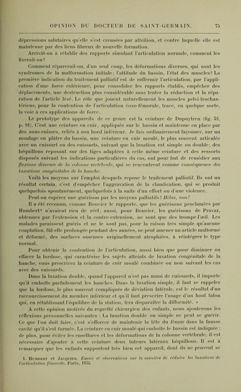 dépressions salutaires qu’elle s’est creusées par attrition, et contre laquelle elle est maintenue par des liens fibreux de nouvelle formation. Arrivât-on à rétablir des rapports simulant l’articulation normale, comment les fixerait-on? Comment réparerait-on, d’un seul coup, les déformations diverses, qui sont les syndromes de la malformation initiale; l'attitude du bassin, l’état des muscles? La première indication du traitement palliatif est de raffermir l'articulation, par l'appli- cation d’une force extérieure, pour consolider les rapports établis, empêcher des déplacements, une destruction plus considérable sans tenter la réduction et la répa- ration de l'article lésé. Le rôle que jouent naturellement les muscles pelvi-trochan- tériens, pour la contention de l'articulation coxo-fémorale, trace, en quelque sorte, la voie à ces applications de force. Le prototype des appareils de ce genre est la ceinture de Dupuytren (fig. 52, p. 91). C’est une ceinture en cuir, appliquée sur le bassin et maintenue en place par des sous-cuisses, reliés à son bord inférieur. Je fais ordinairement façonner, sur un moulage en plâtre du bassin, une ceinture en cuir moulé, le plus souvent articulée avec un cuissart ou des cuissarts, suivant que la luxation est simple ou double; des béquillons reposant sur des tiges adaptées à cette même ceinture et des ressorts disposés suivant les indications particulières du cas, ont pour but de remédier aux flexions diverses de la colonne vertébrale, qui se rencontrent comme conséquence des luxations congénitales de la hanche. Voilà les moyens sur l’emploi desquels repose le traitement palliatif. Ils ont un résultat certain, c'est, d'empêcher l'aggravation de la claudication, qui se produit quelquefois spontanément, quelquefois à la suite d'un effort ou d'une violence. Peut-on espérer une guérison par les moyens palliatifs? Hélas, non! Il a été reconnu, comme Bouvier le rapporte, que les guérisons proclamées par Humbert* n'avaient rien de réel; aussi, pour Bouvier, les guérisons de Pravaz, obtenues par l’extension et la contre-extension, ne sont que des trompe-l’œil. Les malades paraissent guéris et ne le sont pas, pour la raison très simple qu'aucune coaptation, fût-elle prolongée pendant des années, ne peut amener un article mallormé et déformé, des surfaces osseuses originellement atrophiées, à réintégrer le type normal. Pour obtenir la contention de l’articulation, aussi bien que pour diminuer ou effacer la lordose, qui caractérise les sujets atteints de luxation congénitale de la hanche, vous prescrivez la ceinture de cuir moulé combinée ou non suivant les cas avec des cuissards. Dans la luxation double, quand l’appareil n'est pas muni de cuissards, il importe qu’il emboîte parfaitement les hanches. Dans la luxation simple, il faut se rappeler que la lordose, le plus souvent compliquée de déviation latérale, est le résultat d un raccourcissement du membre inférieur et qu'il faut prescrire l'usage d'un haut talon qui, en rétablissant l’équilibre de la station, fera disparaître la difformité. » A cette opinion motivée du regretté chirurgien des enfants, nous ajouterons les réflexions personnelles suivantes : La luxation double ou simple ne peut se guérir. Ce que l'on doit faire, c'est s’efforcer de maintenir la tète du fémur dans la fausse cavité qu’il s’est formée. La ceinture en cuir moulé qui emboîte le bassin est indiquée : île plus, pour éviter les ensellures et les déformations de la colonne vertébrale, il est nécessaire d’ajouter à cette ceinture deux tuteurs latéraux béquillons. Il est à remarquer que les enfants supportent très bien cet appareil, dont ils ne peuvent se t. Humbert et JACQUIER. Essais et observations sur la manière de réduire les luxations de l’articulation fémorale. Paris, 1855.