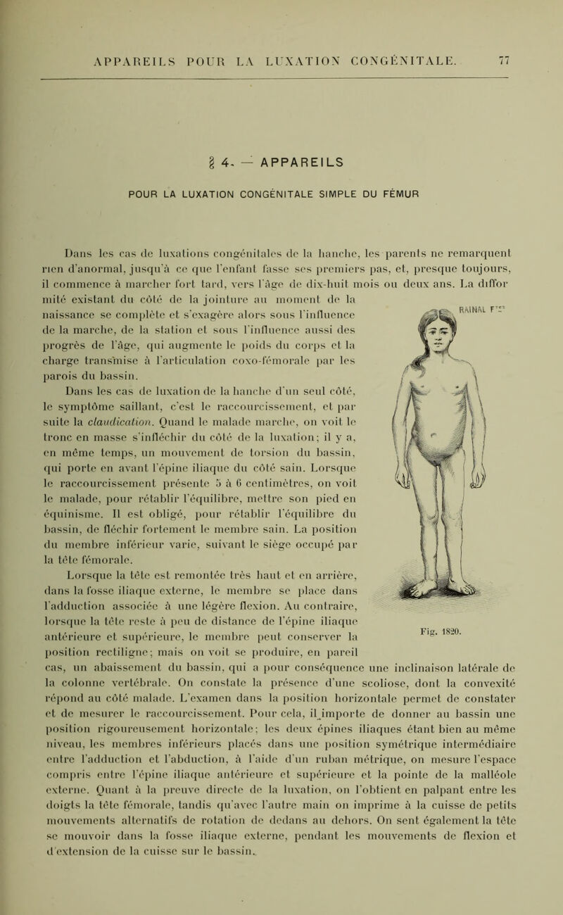 APPAREILS POUR LA LUXATION CONGÉNITALE. § 4, — APPAREILS POUR LA LUXATION CONGÉNITALE SIMPLE DU FÉMUR Dans les cas de luxations congénitales de la hanche, les parents ne remarquent rien d’anormal, jusqu’à ce que l’enfant fasse ses premiers pas, et, presque toujours, il commence à marcher fort tard, vers l'àge de dix-huit mois ou deux ans. La diffor mité existant du côté de la jointure au moment de la naissance se complète et s’exagère alors sous l'influence de la marche, de la station et sous l'influence aussi des progrès de l'àge, qui augmente le poids du corps et la charge transmise à l’articulation coxo-fémorale par les parois du bassin. Dans les cas de luxation de la hanche d’un seul côté, le symptôme saillant, c’est le raccourcissement, et par suite la claudication. Quand le malade marche, on voit le tronc en masse s'infléchir du côté de la luxation; il y a, en môme temps, un mouvement de torsion du bassin, qui porte en avant l’épine iliaque du côté sain. Lorsque le raccourcissement présente à à G centimètres, on voit le malade, pour rétablir l’équilibre, mettre son pied en équinisme. Il est obligé, pour rétablir l'équilibre du bassin, de fléchir fortement le membre sain. La position du membre inférieur varie, suivant le siège occupé par la tète fémorale. Lorsque la tète est remontée très haut et en arrière, dans la fosse iliaque externe, le membre se place dans l’adduction associée à une légère flexion. Au contraire, lorsque la tète reste à peu de distance de l’épine iliaque antérieure et supérieure, le membre peut conserver la position rectiligne; mais on voit se produire, en pareil cas, un abaissement du bassin, qui a pour conséquence une inclinaison latérale de la colonne vertébrale. On constate la présence d’une scoliose, dont la convexité répond au côté malade. L’examen dans la position horizontale permet de constater et de mesurer le raccourcissement. Pour cela, il importe de donner au bassin une position rigoureusement horizontale; les deux épines iliaques étant bien au même niveau, les membres inférieurs placés dans une position symétrique intermédiaire entre l’adduction et l'abduction, à l aide d'un ruban métrique, on mesure l’espace compris entre l’épine iliaque antérieure et supérieure et la pointe de la malléole externe. Quant à la preuve directe de la luxation, on l’obtient en palpant entre les doigts la tète fémorale, tandis qu'avec l'autre main on imprime à la cuisse de petits mouvements alternatifs de rotation de dedans au dehors. On sent également la tête se mouvoir dans la fosse iliaque externe, pendant les mouvements de flexion et d’extension de la cuisse sur le bassin.. Fig. 18-20.