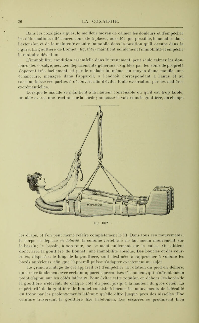 Dans les coxalgics aiguës, le meilleur moyen de calmer les douleurs et d’empêcher les déformations ultérieures consiste à placer, aussitôt que possible, le membre dans l'extension et de le maintenir ensuite immobile dans la position qu’il occupe dans la figure. La gouttière de Bonnet (fig. 1842) maintient solidement l'immobilité et empêche la moindre déviation. L’immobilité, condition essentielle dans le traitement, peut seule calmer les dou- leurs des coxalgiques. Les déplacements généraux exigibles par les soins de propreté s’opèrent très facilement, et par le malade lui-même, au moyen d’une moufle, une échancrure, ménagée dans l'appareil, à l'endroit correspondant à l’anus et au sacrum, laisse ces parties à découvert afin d’éviter toute excoriation par les matières excrémentielles. Lorsque le malade se maintient à la hauteur convenable ou qu'il est trop faible, un aide exerce une traction sur la corde : on passe le vase sous la gouttière, on change les draps, et l'on peut même refaire complètement le lit. Dans tous ces mouvements, le corps se déplace en totalité; la colonne vertébrale ne fait aucun mouvement sur le bassin; le bassin, à son tour, ne se meut nullement sur la cuisse. On obtient donc, avec la gouttière de Bonnet, une immobilité absolue. Des boucles et des cour- roies, disposées le long de la gouttière, sont destinées à rapprocher à volonté les bords antérieurs afin que l’appareil puisse s’adapter exactement au sujet. Le grand avantage de cet appareil est d’empêcher la rotation du pied en dehors, qui arrive fatalement avec certains appareils préconisés récemment, qui n’offrent aucun point d’appui sur les côtés latéraux. Pour éviter cette rotation en dehors, les bords de la gouttière s’élèvent, de chaque côté du pied, jusqu’à la hauteur du gros orteil. La supériorité de la gouttière de Bonnet consiste à borner les mouvements de latéralité du tronc par les prolongements latéraux qu’elle offre jusque près des aisselles. Une ceinture traversant la gouttière fixe l'abdomen. Les escarres se produisent bien