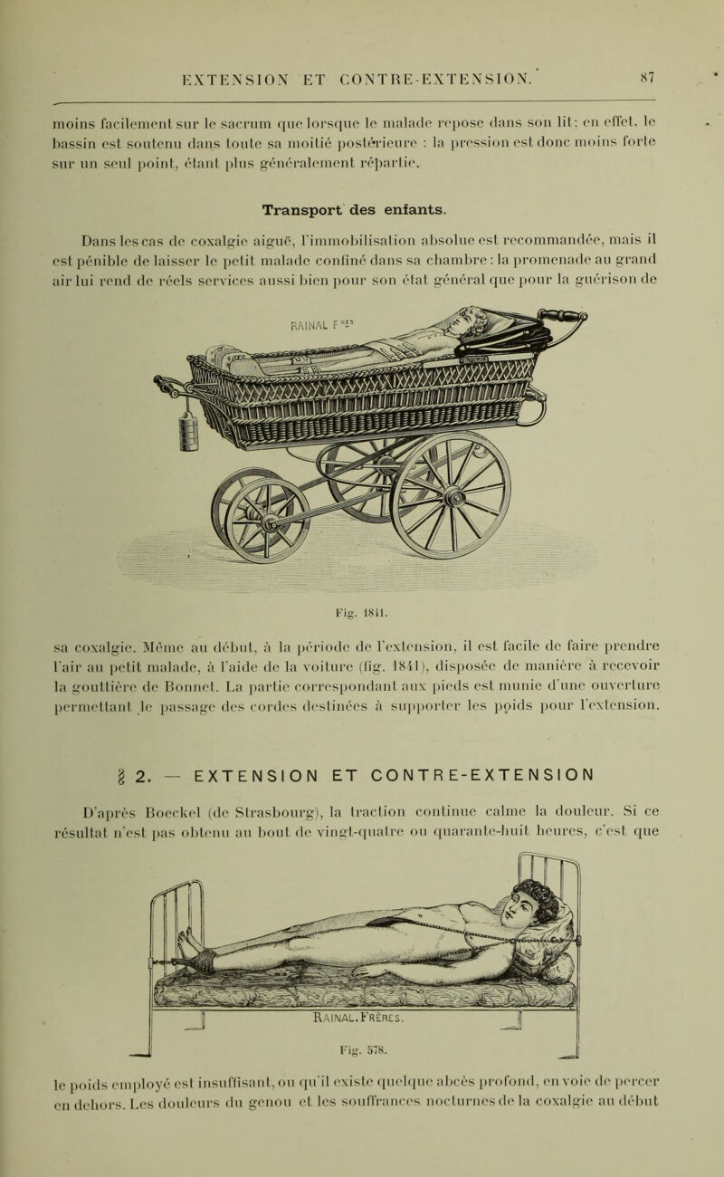 le poids employé es! insuffisant, ou qu'il existe quelque abcès profond, envoie de percer en dehors. Les douleurs du genou et les souffrances nocturnes de la coxalgie au début Fig. 1841. sa coxalgie. Même au début, à la période de l'extension, il est facile de faire prendre l’air au petit malade, à l'aide de la voiture (lig. 1841), disposée de manière à recevoir la gouttière de Bonnet. La partie correspondant aux pieds est munie d une ouverture permettant le passage des cordes destinées à supporter les poids pour 1 extension. §2. — EXTENSION ET C O N T R E - E X T E N S I O N D’après Boeckel (de Strasbourg), la traction continue calme la douleur. Si ce résultat n’est pas obtenu au bout de vingt-quatre ou quarante-huit heures, c est que moins facilement sur le sacrum que lorsque le malade repose dans son lit; en effet, le bassin est soutenu dans toute sa moitié postérieure : la pression est donc moins forte sur un seul point, étant plus généralement répartie. Transport des enfants. Dans les cas de coxalgie aiguë, l’immobilisation absolue est recommandée, mais il est pénible de laisser le petit malade confiné dans sa chambre : la promenade au grand air lui rend de réels services aussi bien pour son état général que pour la guérison de