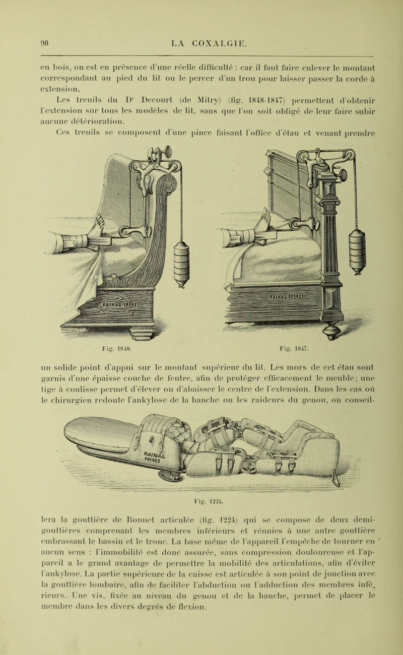 en bois, on est en présence d'une réelle difficulté : car il faut faire enlever le montant correspondant au pied du lit ou le percer d'un trou pour laisser passer la corde à extension. Les treuils du Dr Decourt (de Mitry) (fig. 1848-1847) permettent d'obtenir l'extension sur tous les modèles de lit, sans que l'on soit obligé de leur faire subir aucune détérioration. Ces treuils se composent il une pince faisant l'office d'étau et venant prendre Fig. 1818. Fig. 1817. un solide point d'appui sur le montant supérieur du lit. Les mors de cet étau sont garnis d'une épaisse couche de feutre, afin de protéger efficacement le meuble; une lige à coulisse permet d’élever ou d’abaisser le centre de l'extension. Dans les cas où le chirurgien redoute l’ankylose de la hanche ou les raideurs du genou, on conseil- lera la gouttière de Bonnet articulée (lig. 1224) qui se compose de deux demi- gouttières comprenant les membres inférieurs et réunies à une autre gouttière embrassant le bassin et le tronc. La base même de l’appareil l’empêche de tourner en aucun sens : l’immobilité est donc assurée, sans compression douloureuse et l’ap- pareil a le grand avantage de permettre la mobilité des articulations, afin d’éviter l’ankylose. La partie supérieure de la cuisse est articulée à son point de jonction avec la gouttière lombaire, afin de faciliter l’abduction ou l’adduction des membres infé. rieurs. Une vis, fixée au niveau du genou et de la hanche, permet de placer le membre dans les divers degrés de flexion.