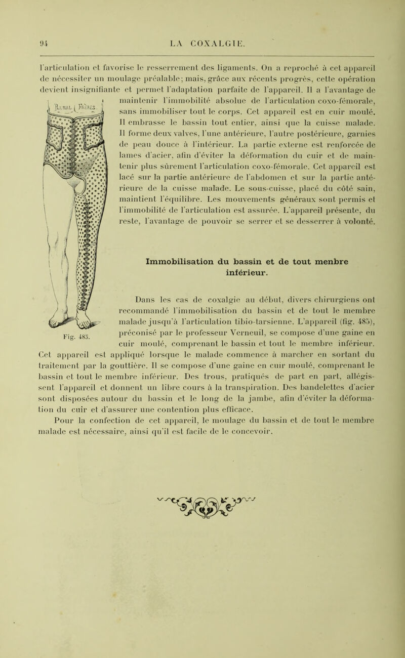 l'articulation ot favorise le resserrement des ligaments. On a reproché à cet appareil de nécessiter un moulage préalable; mais, grâce aux récents progrès, cette opération devient insignifiante et permet l'adaptation parfaite de l'appareil. Il a l'avantage de maintenir l’immobilité absolue de l'articulation coxo-fémorale, sans immobiliser tout le corps. Cet appareil est en cuir moulé. II embrasse le bassin tout entier, ainsi que la cuisse malade. Il forme deux valves, l'une antérieure, l'autre postérieure, garnies de peau douce à l'intérieur. La partie externe est renforcée de lames d’acier, afin d’éviter la déformation du cuir et de main- tenir plus sûrement l’articulation coxo-fémorale. Cet appareil est lacé sur la partie antérieure de l’abdomen et sur la partie anté- rieure de la cuisse malade. Le sous-cuisse, placé du côté sain, maintient l'équilibre. Les mouvements généraux sont permis et l'immobilité de l’articulation est assurée. L’appareil présente, du reste, l'avantage de pouvoir se serrer et se desserrer â volonté. Immobilisation du bassin et de tout menbre inférieur. Dans les cas de coxalgie au début, divers chirurgiens onl recommandé l'immobilisation du bassin et de tout le membre malade jusqu’à l’articulation tibio-tarsienne. L’appareil (fig. 485), préconisé par le professeur Verncuil, se compose d’une gaine en cuir moulé, comprenant le bassin et tout le membre inférieur. Cet appareil est appliqué lorsque le malade commence à marcher en sortant du traitement par la gouttière. Il se compose d’une gaine en cuir moulé, comprenant le bassin et tout le membre inférieur. Des trous, pratiqués de part en part, allégis- sent l'appareil et donnent un libre cours à la transpiration. Des bandelettes d'acier sont disposées autour du bassin et le long de la jambe, afin d’éviter la déforma- tion du cuir et d’assurer une contention plus efficace. Pour la confection de cet appareil, le moulage du bassin et de tout le membre malade est nécessaire, ainsi qu'il est facile de le concevoir.