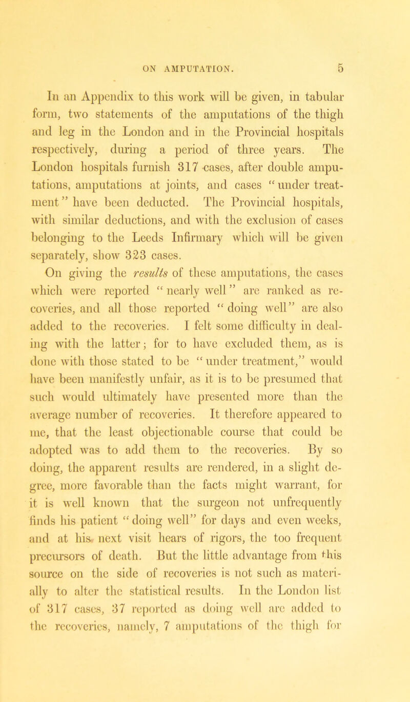 In an Appendix to this work will be given, in tabular form, two statements of the amputations of the thigh and leg in the London and in the Provincial hospitals respectively, during a period of three years. The London hospitals furnish 317 cases, after double ampu- tations, amputations at joints, and cases “ under treat- ment ” have been deducted. The Provincial hospitals, with similar deductions, and with the exclusion of cases belonging to the Leeds Infirmary which will be given separately, show 323 cases. On giving the results of these amputations, the cases which were reported “ nearly well ” are ranked as re- coveries, and all those reported ‘‘doing well” are also added to the recoveries. I felt some difficulty in deal- ing with the latter; for to have excluded them, as is done with those stated to be “ under treatment,” would have been manifestly unfair, as it is to be presumed that such would ultimately have presented more than the average number of recoveries. It therefore appeared to me, that the least objectionable course that could be adopted was to add them to the recoveries. By so doing, the apparent results are rendered, in a slight de- gree, more favorable than the facts might warrant, for it is well known that the surgeon not unfrecpiently finds his patient “doing well” for days and even weeks, and at his- next visit hears of rigors, the too frequent precursors of death. But the little advantage from this source on the side of recoveries is not such as materi- ally to alter the statistical results. In the London list of 317 cases, 37 reported as doing well arc added to the recoveries, namely, 7 amputations of the thigh for