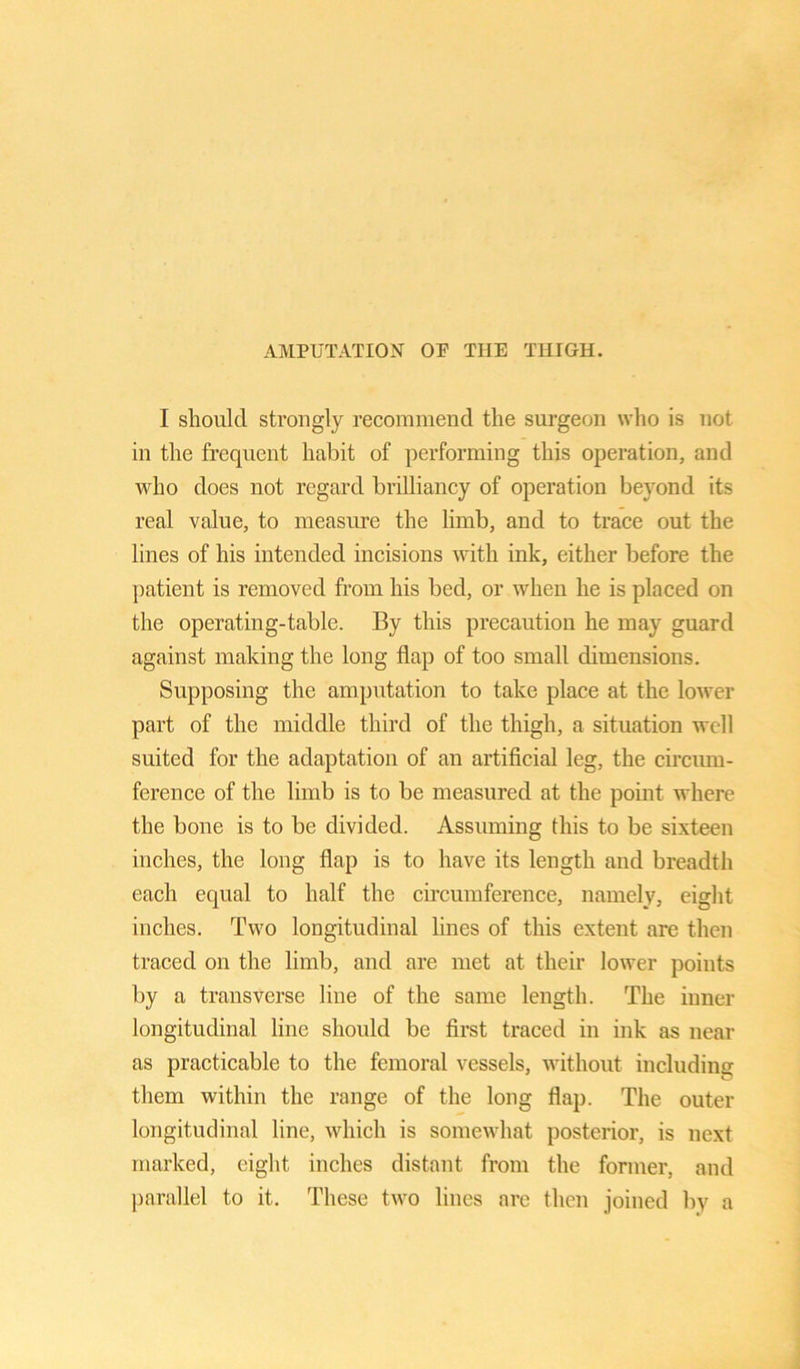 I should strongly recommend the surgeon who is not in the frequent habit of performing this operation, and who does not regard brilliancy of operation beyond its real value, to measure the limb, and to trace out the lines of his intended incisions with ink, either before the patient is removed from his bed, or when he is placed on the operating-table. By this precaution he may guard against making the long flap of too small dimensions. Supposing the amputation to take place at the lower part of the middle third of the thigh, a situation well suited for the adaptation of an artificial leg, the circum- ference of the limb is to be measured at the point where the bone is to be divided. Assuming this to be sixteen inches, the long flap is to have its length and breadth each equal to half the circumference, namely, eight inches. Two longitudinal lines of this extent are then traced on the limb, and are met at their lower points by a transverse line of the same length. The inner longitudinal line should be first traced in ink as near as practicable to the femoral vessels, without including them within the range of the long flap. The outer longitudinal line, which is somewhat posterior, is next marked, eight inches distant from the former, and parallel to it. These two lines arc then joined by a