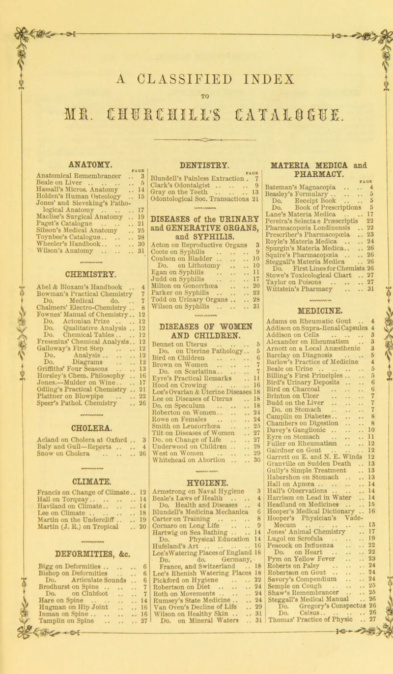 P«— S»—-»i- A CLASSIFIED INDEX TO Mfi. MIMULJL’S £ATA1®«£. ANATOMY. PAGE Anatomical Remembrancer .. 3 Beale on Liver ft Hassall’s Micros. Anatomy .. 14 Holden’s Human Osteology .. 15 Jone3’ and Sieveking’s Patho- logical Anatomy 17 Maclise’s Surgical Anatomy .. 19 Paget's Catalogue 21 Sibson’s Medical Anatomy .. 25 Toynbee’s Catalogue 28 Wheeler’s Handbook 30 Wilson's Anatomy 31 CHEMISTRY. Abel & Bloxam’s Handbook .. 4 Bowman’s Practical Chemistry 7 Do. Medical do. .. 7 Chalmers' Electro-Chemistry .. 8 Formes’ Manual of Chemistiy.. 12 Do. Aetonian Prize .. .. 12 Do. Qualitative Analysis .. 12 Do. Chemical Tables .. ..12 Fresenius’ Chemical Analysis.. 12 Galloway’s First Step .. ..12 Do. Analysis 12 Do. Diagrams .. ..12 Griffiths’Four Seasons .. ..13 Horsley's Chem. Philosophy .. 16 Jones.—Mulder on Wine.. .. 17 Odling’s Practical Chemistry .. 21 Plattner on Blowpipe .. .. 22 Speer’s Pathol. Chemistry .. 26 CHOLERA. Acland on Cholera at Oxford Baly and Gull—Reports .. Snow on Cholera CLIMATE. Francis on Change of Climate.. 12 Hall on Torquay 14 Haviland on Climate 14 Lee on Climate 18 Martin on the Dndercliff .. ..19 Martin (J. R.) on Tropical .. 20 DEFORMITIES, &c. Bigg on Deformities 6 Bishop on Deformities .. 6 Do. Articulate Sounds .. 6 Brodhurst on Spine 7 Do. on Clnbfoot .. .. 7 V Hare on Spine 14 Jr Hugman on Hip Joint .. ..16 Inman on Spine 16 Tamplin on Spine 27 DENTISTRY. t*AGK Blundell’s Painless Extraction . 7 Clark’s Odontalgist 9 Gray on the Teeth 13 Odontological Soc. Transactions 21 DISEASES of the URINARY and GENERATIVE ORGANS, and SYPHILIS. Acton on Reproductive Organs 3 Coote on Syphilis 9 Coulson on Bladder 10 Do. on Lithotomy .. ..10 Egan on Syphilis 11 Judd on Syphilis 17 Milton on Gonorrhoea .. .. 20 Parker on Syphilis 22 Todd on Urinary Organs .. .. 28 Wilson on Syphilis 31 DISEASES OF WOMEN AND CHILDREN. Bennet on Uterus 5 Do. on Uterine Pathology.. 5 Bird on Children 6 Brown on Women 7 Do. on Scarlatina 7 Eyre’s Practical Remarks .. 11 Hood on Crowing 16 Lee’s Ovarian & Uterine Diseases 18 Lee on Diseases of Uterus .. 18 Do. on Speculum 18 Roberton on Women 24 Rowe on Females 24 Smith on Leucorrhcea .. .. 25 Tilt on Diseases of Women .. 27 Do. on Change of Life .. .. 27 Underwood on Children .. .. 28 West on Women 29 Whitehead on Abortion .. ..30 HYGIENE. Armstrong on Naval Hygiene 3 Beale’s Laws of Health .. .. 4 Do. Health and Diseases .. 4 Blundell’s Medicina Mechanica G Carter on Training 8 Comaro on Long Life .. .. 9 Hartwig on Sea Bathing .. ..14 Do. Physical Education 14 Hufeland’s Art 1G Lce’sWatering Places of England 18 Do. do. Germany, France, and Switzerland .. 18 Lee’s Rhenish Watering Places 18 Pickford on Hygiene .. .. 22 Robertson on Diet 24 Roth on Movements 24 Rumsey’s State Medicine .. .. 24 Van Oven’s Decline of Life .. 29 Wilson on Healthy Skin .. ..31 Do. on Mineral Wutcrs .. 31 -©*- MATERIA MEDICA and PHARMACY. VAOK Bateman’s Magnacopia .. .. 4 Beasley’s Formulary 5 Do. Receipt Book .. .. 5 Do. Book of Prescriptions 5 Lane’s Materia Medica .. .. 17 Pereira’s Selecta e Prtescriptis 22 Pharmacopoeia Londinensis .. 22 Prescriber’s Pharmacopoeia .. 23 Royle’s Materia Medica .. ..24 Spurgin’s Materia Medica.. .. 26 Squire's Pharmacopoeia .. .. 26 Steggall’s Materia Medica .. 26 Do. First Lines for Chemists 26 Stowe’s Toxicological Chart .. 27 Taylor on Poisons 27 Wittstein’s Pharmacy .. ..31 MEDICINE. Adams on Rheumatic Gout .. 4 Addison on Supra-Renal Capsules 4 Addison on Cells 3 Alexander on Rheumatism .. 3 Arnott on a Local Ansesthenic 3 Barclay on Diagnosis .. .. 5 Barlow’s Practice of Medicine 4 Beale on Urine 5 Billing’s First Principles .. .. 5 Bird’s Urinary Deposits .. .. 6 Bird on Charcoal 6 Brinton on Ulcer 7 Budd on the Liver 7 Do. on Stomach 7 Camplin on Diabetes 8 Chambers on Digestion .. .. 8 Davey’s Ganglionic 10 Eyre on Stomach 11 Fuller on Rheumatism .. .. 12 Gairdner on Gout 12 Garrett on E. and N. E. Winds 12 Granville on Sudden Death .. 13 Gully’s Simple Treatment .. 13 Habershon on Stomach .. .. 13 Hall on Apncea 14 Hall’s Observations 14 Harrison on Lead in Water .. 14 Headland on Medicines .. ..1ft Hooper’s Medical Dictionary .. 16 Hooper’s Physician’s Vade- Mecum 13 Jones’Animal Chemistiy .. 17 j Lugol on Scrofula 19 Peacock on Influenza .. ..22 Do. on Heart .22 Pym on Yellow Fever .. ..23 Roberts on Palsy 24 Robertson on Gout 24 Savory’s Compendium .. .. 24 Semple on Cough 25 Shaw’s Remembrancer .. ..25 Steggall’s Medical Manual .. 26 Do. Gregory’s Conspectus 26 Do. Cel sus 26 Thomas’ Practice of Physic .. 27 PG—