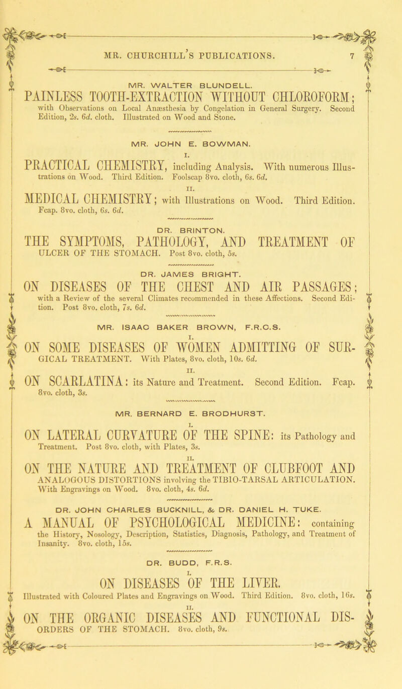 —£►£ MR. WALTER BLUNDELL. PAINLESS TOOTH-EXTRACTION WITHOUT CHLOROFORM; with Observations on Local Anaesthesia by Congelation in General Surgery. Second Edition, 2s. 6d. cloth. Illustrated on Wood and Stone. MR. JOHN E. BOWMAN. I. PRACTICAL CHEMISTRY, including Analysis. With numerous Illus- trations on Wood. Third Edition. Foolscap 8vo. cloth, 6s. 6(7. II. MEDICAL CHEMISTRY; with illustrations on Wood. Third Edition. Feap. 8vo. cloth, 6s. 6d. DR. BRINTON. THE SYMPTOMS, PATHOLOGY, AND TREATMENT OF ULCER OF THE STOMACH. Post 8vo. cloth, 5s. DR. JAMES BRIGHT. ON DISEASES OF THE CHEST AND AIR PASSAGES; with a Review of the several Climates recommended in these Affections. Second Edi- tion. Post 8vo. cloth, 7s. 6d. VWW\VVV\vWVWAWV* MR. ISAAC BAKER BROWN, F.R.C.S. ON SOME DISEASES OF WOMEN ADMITTING OF SUR- GICAL TREATMENT. With Plates, 8vo. cloth, 10s. 6(7. II. ON SCARLATINA: its Nature and Treatment. Second Edition. Fcap. 8vo. cloth, 3s. ? rt W%V\VWV A\\AA MR. BERNARD E. BRODHURST. ON LATERAL CURVATURE OF THE SPINE: its Pathology and Treatment. Post 8vo. cloth, with Plates, 3s. ON THE NATURE AND TREATMENT OF CLUBFOOT AND ANALOGOUS DISTORTIONS involving the TIBIO-TARSAL ARTICULATION. With Engravings on Wood. 8vo. cloth, 4s. 6(7. DR. JOHN CHARLES BUCKNILL, & DR. DANIEL H. TUKE. A MANUAL OF PSYCHOLOGICAL MEDICINE: containing the History, Nosology, Description, Statistics, Diagnosis, Pathology, and Treatment of Insanity. 8vo. cloth, 15s. DR. BUDD, F.R.S. ON DISEASES OF THE LIVER. Illustrated with Coloured Plates and Engravings on Wood. Third Edition. 8vo. cloth, 16s. ON THE ORGANIC DISEASES AND FUNCTIONAL Dis- orders OF THE STOMACH. 8vo. cloth, 9s. —©* - *3- %