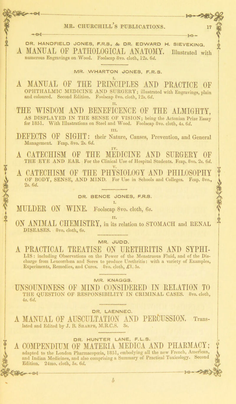 ©*- — 3o mr. churciiill’s publications. 17 -jo- dr. HANDFIELD JONES, F.R.S, &, DR. EDWARD H. SIEVEKING A MANUAL OF PATHOLOGICAL ANATOMY, illustrated with numerous Engravings on Wood. Foolscap 8vo. cloth, 12s. 6d. MR. WHARTON JONES, F.R.S. A MANUAL OF THE PRINCIPLES AND PRACTICE OF OPHTHALMIC MEDICINE AND SURGERY; illustrated with Engravings, plain and coloured. Second Edition. Foolscap 8vo. cloth, 12s. 6d. THE WISDOM AND BENEFICENCE OF THE ALMIGHTY, AS DISPLAYED IN THE SENSE OF VISION; being the Actonian Prize Essay for 1851. With Illustrations on Steel and Wood. Foolscap 8vo. cloth, 4s, 6c1. hi. DEFECTS OF SIGHT l their Nature, Causes, Prevention, and General Management. Fcap. 8vo. 2s, 6d. IV. A CATECHISM OF THE MEDICINE AND SURGERY OF THE EYE AND EAR. For the Clinical Use of Hospital Students. Fcap. 8vo. 2s. 6d. A CATECHISM OF THE PHYSIOLOGY AND PHILOSOPHY OF BODY, SENSE, AND MIND. For Use in Schools and Colleges. Fcap. 8vo., 2s. 6d. DR. BENCE JONES, F.R.S. I. MULDER ON WINE. Foolscap 8vo. cloth, 6s. n. ON ANIMAL CHEMISTRY, in its relation to STOMACH and RENAL DISEASES. 8vo. cloth, 6s. MR. JUDD. A PRACTICAL TREATISE ON URETHRITIS AND SYPHI- LIS: including Observations on the Power of the Menstruous Fluid, and of the Dis- charge from Leucorrhoea and Sores to produce Urethritis: with a variety of Examples, Experiments, Remedies, and Cures. 8vo. cloth, £\. 5s. I MR. KNAGGS. UNSOUNDNESS OF MIND CONSIDERED IN RELATION TO THE QUESTION OF RESPONSIBILITY IN CRIMINAL CASES. 8vo. cloth, 4s. 6d. DR. LAENNEC. A MANUAL OF AUSCULTATION AND PERCUSSION. Trans- lated and Edited by J. B. Sharpe, M.R.C.S. 3s. DR. HUNTER LANE, F.L.S. COMPENDIUM OF MATERIA MEDICA AND PHARMACY; adapted to the London Pharmacopoeia, 1851, embodying all the new French, American, and Indian Medicines, and also comprising a Summary of Practical Toxicology. Second Edition. 24mo. cloth, 5s. 6d. a >*\ f -- b