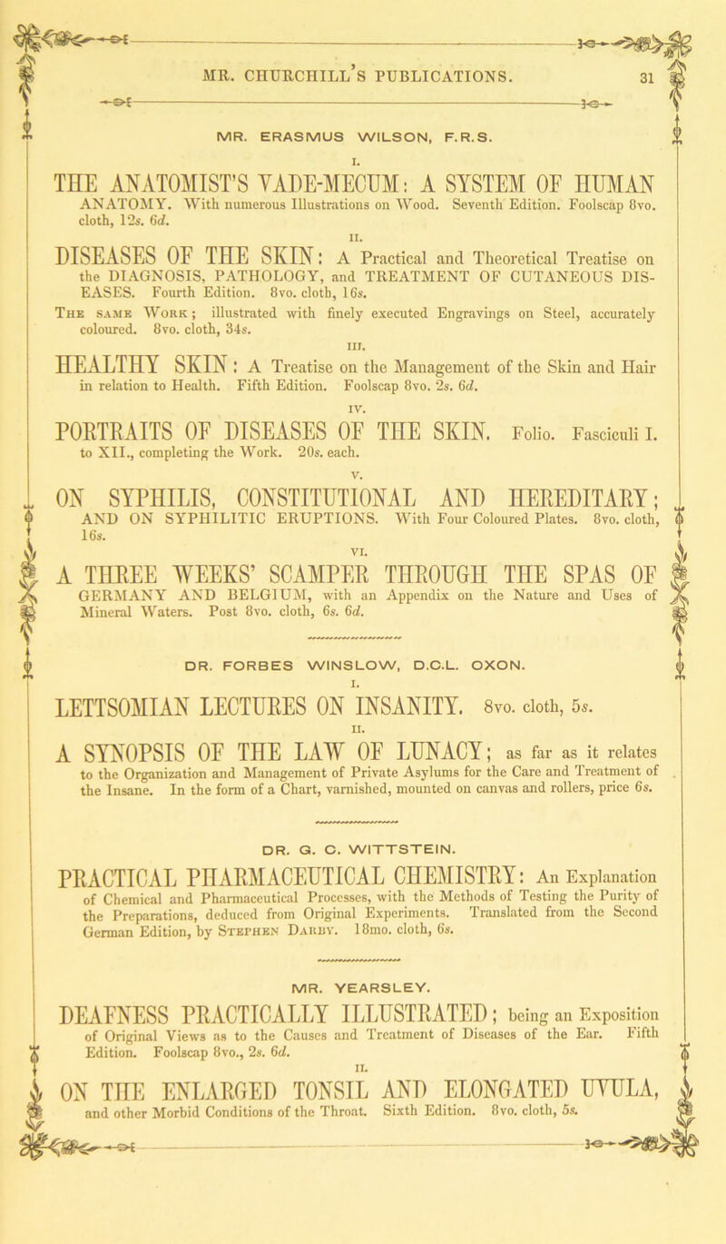 —•* 3<sh -s>l -3-e- MR. ERASMUS WILSON, F.R.S. I. THE ANATOMIST’S YADE-MECUM: A SYSTEM OE HUMAN ANATOMY. With numerous Illustrations on Wood. Seventh Edition. Foolscap 8vo. cloth, 12s. 6d. II. DISEASES OE THE SKIN: A Practical and Theoretical Treatise on the DIAGNOSIS, PATHOLOGY, and TREATMENT OF CUTANEOUS DIS- EASES. Fourth Edition. 8vo. cloth, 16s. The same Work ; illustrated with finely executed Engravings on Steel, accurately coloured. 8vo. cloth, 34s. iii. HEALTHY SKIN: A Treatise on the Management of the Skin and Hair in relation to Health. Fifth Edition. Foolscap 8vo. 2s. (id. IV. PORTRAITS OP DISEASES OF THE SKIN. Folio. Fasciculi I. to XII., completing the Work. 20s. each. v. ON SYPHILIS, CONSTITUTIONAL AND HEREDITARY; AND ON SYPHILITIC ERUPTIONS. With Four Coloured Plates. 8vo. cloth, 16s. VI. A THREE WEEKS’ SCAMPER THROUGH THE SPAS OF GERMANY AND BELGIUM, with an Appendix on the Nature and Uses of Mineral Waters. Post 8vo. cloth, 6s. 6d. DR. FORBES WINSLOW, D.C.L. OXON. LETTSOMIAN LECTURES ON INSANITY. 8vo. doth, 5,. II. A SYNOPSIS OF THE LAW OF LUNACY; as far as it relates to the Organization and Management of Private Asylums for the Care and Treatment of the Insane. In the form of a Chart, varnished, mounted on canvas and rollers, price 6s. DR. G. C. WITTSTEIN. PRACTICAL PHARMACEUTICAL CHEMISTRY: An Explanation of Chemical and Pharmaceutical Processes, with the Methods of Testing the Purity of the Preparations, deduced from Original Experiments. Translated from the Second German Edition, by Stephen Darby. 18mo. cloth, 6s. MR. YEARSLEY. DEAFNESS PRACTICALLY ILLUSTRATED ; being an Exposition of Original Views as to the Causes and Treatment of Diseases of the Ear. Fifth Edition. Foolscap 8vo., 2s. (id. ON THE ENLARGED TONSIL AND ELONGATED UYULA, and other Morbid Conditions of the Throat. Sixth Edition. 8vo. cloth, 5s. —©4