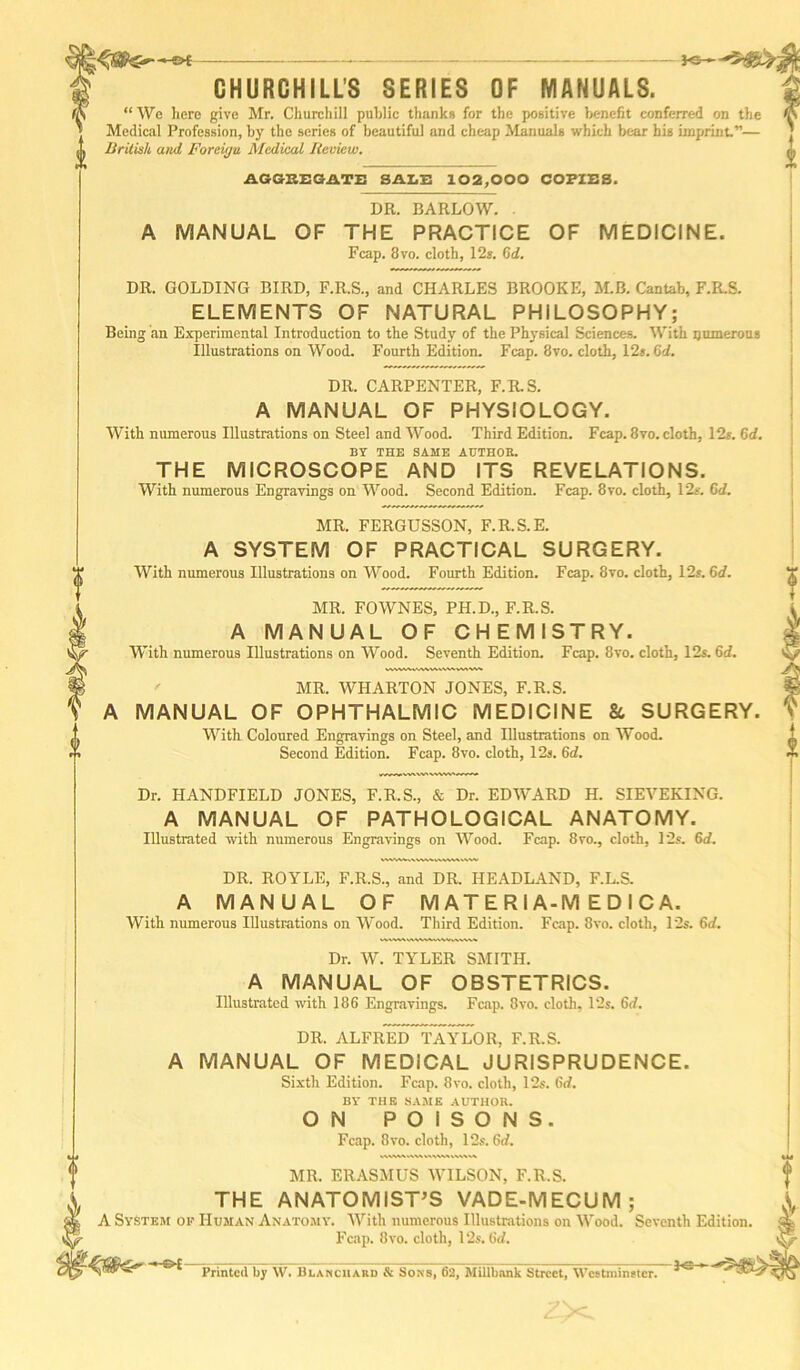 KSr- CHURCHILL’S SERIES OF MANUALS. “ We here give Mr. Churchill public thanks for the positive benefit conferred on the Medical Profession, by the series of beautiful and cheap Manuals which bear his imprint.”— British and Foreign Medical Review. AGGREGATE SALE 102,000 COPIES. DR. BARLOW. . MANUAL OF THE PRACTICE OF MEDICINE. Fcap. 8vo. cloth, 12s. Gd. DR. GOLDING BIRD, F.R.S., and CHARLES BROOKE, M.B. Cantab, F.R.S. ELEMENTS OF NATURAL PHILOSOPHY; Being an Experimental Introduction to the Study of the Physical Sciences. With numerous Illustrations on Wood. Fourth Edition. Fcap. 8vo. cloth, 12*. Gd. DR. CARPENTER, F.R.S. A MANUAL OF PHYSIOLOGY. With numerous Illustrations on Steel and Wood. Third Edition. Fcap. 8vo. cloth, 12s. 6d. BY THE SAME AUTHOR. THE MICROSCOPE AND ITS REVELATIONS. With numerous Engravings on Wood. Second Edition. Fcap. 8vo. cloth, 12s. Gd. MR. FERGUSSON, F.R.S.E. A SYSTEM OF PRACTICAL SURGERY. With numerous Illustrations on Wood. Fourth Edition. Fcap. 8vo. cloth, 12s. Gd. MR. FOWNES, PH.D., F.R.S. A MANUAL OF CHEMISTRY. With numerous Illustrations on Wood. Seventh Edition. Fcap. 8vo. cloth, 12s. Gd. MR. WHARTON JONES, F.R.S. A MANUAL OF OPHTHALMIC MEDICINE 8c SURGERY. With Coloured Engravings on Steel, and Illustrations on Wood. Second Edition. Fcap. 8vo. cloth, 12s. Gd. Dr. ITANDFIELD JONES, F.R.S., & Dr. EDWARD H. SIEVEKING. A MANUAL OF PATHOLOGICAL ANATOMY. Illustrated with numerous Engravings on Wood. Fcap. 8vo., cloth, 12s. 6<f. DR. ROYLE, F.R.S., and DR. HEADLAND, F.L.S. A MANUAL OF M A T E R I A-M E D I C A. With numerous Illustrations on Wood. Third Edition. Fcap. 8vo. cloth, 12s. Gd. Dr. W. TYLER SMITH. A MANUAL OF OBSTETRICS. Illustrated with 186 Engravings. Fcap. 8vo. cloth, 12s. Gd. DR. ALFRED TAYLOR, F.R.S. MANUAL OF MEDICAL JURISPRUDENCE. Sixth Edition. Fcap. 8vo. cloth, 12s. Gd. BY THE SAME AUTHOR. ON POISONS. Fcap. 8vo. cloth, 12s. Gd. MR. ERASMUS WILSON, F.R.S. THE ANATOMIST’S VADE-MECUM; A System ok Human Anatomy. With numerous Illustrations on Wood. Seventh Edition Fcap. 8vo. cloth, 12s. Gd. Dwintnfl l\n \XT 11 w * wnti inn JB- Qnvo AO IV f 1111, #.*•% 1. Ci—i V . —*<& Printed by W. Blancuaud & Sons, 62, Millbnnk Street, Westminster.