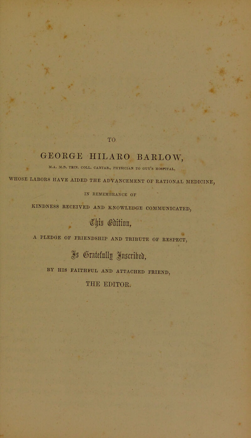 ■ TO GEOEGE HILAEO BAELOW, M.A. M.n. TBIN. COLL. CANTAB., PHYSICIAN TO GUY’s HOSPITAL. WHOSE LABORS HAVE AIDED THE ADVANCEMENT OE RATIONAL MEDICINE, IN REMEMBRANCE OF KINDNESS RECEIVED AND KNOWLEDGE COMMUNICATED, A PLEDGE OE FRIENDSHIP AND TRIBUTE OE RESPECT, |s (irate,fnlljr |nstriM, BY HIS FAITHFUL AND ATTACHED FRIEND, THE EDITOR.