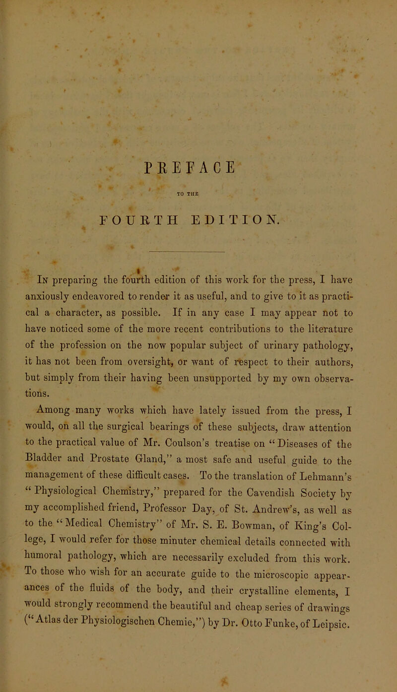 ) P E E F A C E #. TO TUE % FOUKTH EDITION. I In preparing the fourth edition of this work for the press, I have anxiously endeavored to render it as useful, and to give to it as practi- cal a character, as possible. If in any case I may appear not to have noticed some of the more recent contributions to the literature of the profession on the now popular subject of urinary pathology, it has not been from oversight, or want of respect to their authors, but simply from their having been unsupported by my own observa- tions. Among many works which have lately issued from the press, I would, on all the surgical bearings of these subjects, draw attention to the practical value of Mr. Coulson’s treatise on “ Diseases of the Bladder and Prostate Gland,” a most safe and useful guide to the management of these difficult easels. To the translation of Lehmann’s “ Physiological Chemistry,” prepared for the Cavendish Society by my accomplished friend. Professor Day, of St. Andrew’s, as well as to the “Medical Chemistry” of Mr. S. E. Bowman, of King’s Col- lege, I would refer for those minuter chemical details connected with humoral pathology, which are necessarily excluded from this work. To those who Avish for an accurate guide to the microscopic appear- ances of the fluids of the body, and their crystalline elements, I would strongly recommend the beautiful and cheap series of drawings (“ Atlas der Physiologischen Chemie,”) by Dr. Otto Eunke, of Leipsic.