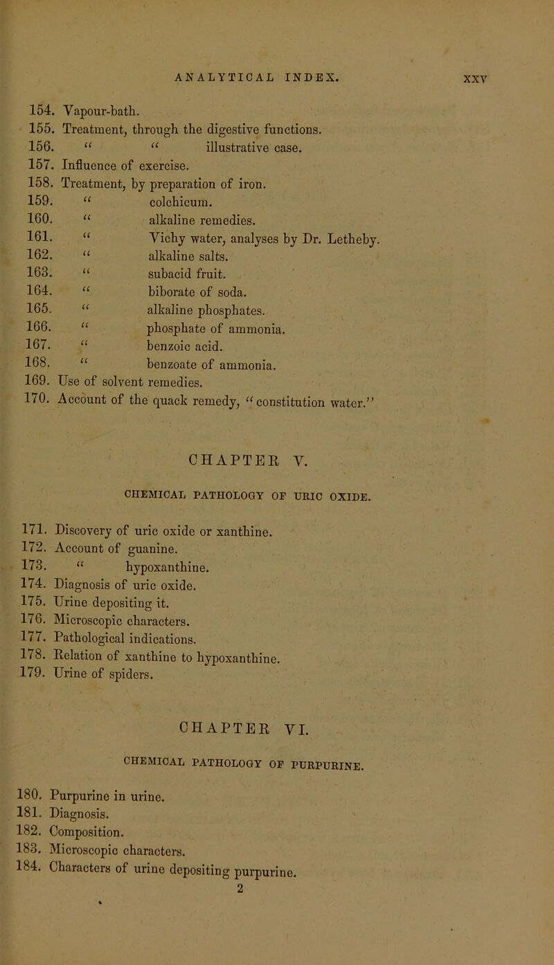 154. Vapour-bath. 155. Treatment, through the digestive funetions. 156. “ “ illustrative case. 157. Influence of exercise. 158. Treatment, by preparation of iron. 159. U colchicum. 160. iC alkaline remedies. 161. u Vichy water, analyses by Dr. Letheby. 162. u alkaline salts. 163. a subacid fruit. 164. u biborate of soda. 165. u alkaline phosphates. 166. cc phosphate of ammonia. 167. u benzoic acid. 168. C( benzoate of ammonia. 169. Use of solvent remedies. 1/0. Account of the quack remedy, ^^constitution water.” CHAPTER V. CHEMICAL PATHOLOGY OF URIC OXIDE. 171. Discovery of uric oxide or xanthine. 172. Account of guanine. 173. “ hypoxanthine. 174. Diagnosis of uric oxide. 175. Urine depositing it. 176. Microscopic characters. 177. Pathological indications. 178. Relation of xanthine to hypoxanthine. 179. Urine of spiders. CHAPTER VI. CHEMICAL PATHOLOGY OF PURPURINE. 180. Purpurine in urine. 181. Diagnosis. 182. Composition. 183. Microscopic characters. 184. Characters of urine depositing purpurine. 2