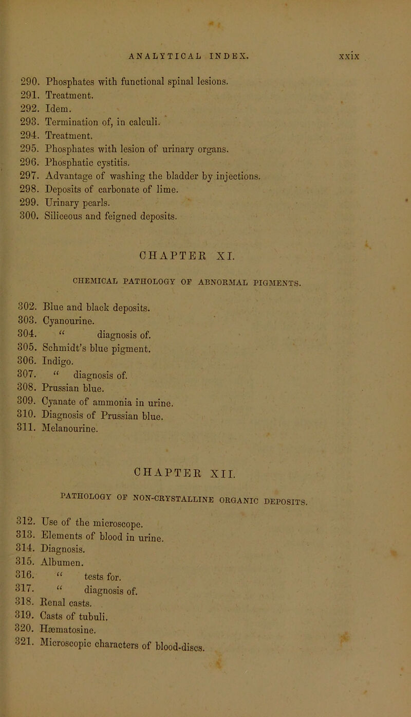 290. Phosphates with functional spinal lesions. 291. Treatment. 292. Idem. 293. Termination of, in calculi. 294. Treatment. 295. Phosphates with lesion of urinary organs. 296. Phosphatic cystitis. 297. Advantage of washing the bladder by injections. 298. Deposits of carbonate of lime. 299. Urinary pearls. 300. Siliceous and feigned deposits. CHAPTER XI. CHEMICAL PATHOLOGY OF ABNORMAL PIGMENTS. 302. Blue and black deposits. 303. Cyanourine. 304. “ diagnosis of. 305. Schmidt’s blue pigment. 306. Indigo. 307. ‘‘ diagnosis of. 308. Prussian blue. 309. Cyanate of ammonia in urine. 310. Diagnosis of Prussian blue. 311. Melanourine. CHAPTER XII. PATHOLOGY OF NON-CRYSTALLINE ORGANIC DEPOSITS. 312. Use of the microscope. 313. Elements of blood in urine. 314. Diagnosis. 315. Albumen. 316. << tests for. ^17. “ diagnosis of. 318. Renal casts. 319. Casts of tubuli. 320. Haematosine. 321. Microscopic characters of blood-discs.