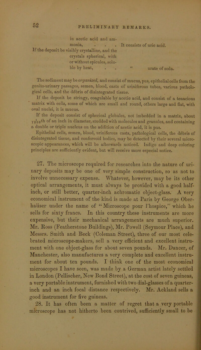 iu acetic acid and am- monia, . . .It consists of uric acid. If the deposit be visibly crystalline, and the crystals spherical, with or without spicules, solu- ble by heat, . . “ urate of soda. The sediment may be organized, and consist of mucus, pus, epithelial cells from the genito-urlnary passages, semen, blood, casts of uriniferous tubes, various patholo- gical cells, and the d6bris of disintegrated tissue. If the deposit be stringy, coagulable by acetic acid, and consist of a tenacious matrix with cells, some of which are small and round, others large and flat, with oval nuclei, it is mucus. If the deposit consist of spherical globules, not imbedded in a matrix, about of inch in diameter, studded with molecules and granules, and containing a double or triple nucleus on the addition of acetic acid, it is pus. Epithelial cells, semen, blood, uriniferous casts, pathological cells, the debris of disintegrated tissue, and confervoid bodies, may be detected by their several micro- scopic appearances, which will be afterwards noticed. Indigo and deep coloring principles are sufiiciently evident, but will receive moi’e especial notice. 27. The microscope required for researches into the nature of uri- nary deposits may be one of very simple construction, so as not to involve unnecessary expense. Whatever, however, may be its other optical arrangements, it must always be provided with a good half- inch, or still better, quarter-inch achromatic object-glass. A very economical instrument of the kind is made at Paris by George Ober- haliser under the name of “ Microscope pour I’hospice,” which he sells for sixty francs. In this country these instruments are more expensive, but their mechanical arrangements are much superior. Mr. Ross (Featherstone Buildings), Mr. Powell (Seymour Place), and Messrs. Smith and Beck (Coleman Street), three of our most cele- brated microscope-makers, sell a very efficient and excellent instru- ment with one object-glass for about seven pounds. Mr. Dancer, of Manchester, also manufactures a very complete and excellent instru- ment for about ten pounds. I think one of the most economical microscopes I have seen, was made by a German artist lately settled in London (Pellischer, New' Bond Street), at the cost of seven guineas, a very portable instrument, furnished with two dial-glasses of a quarter- inch and an inch focal distance respectively. Mr. Ackland sells a good instrument for five guineas. 28. It has often been a matter of regret that a vei'y portable microscope has not hitherto been contrived, sufficiently small to be