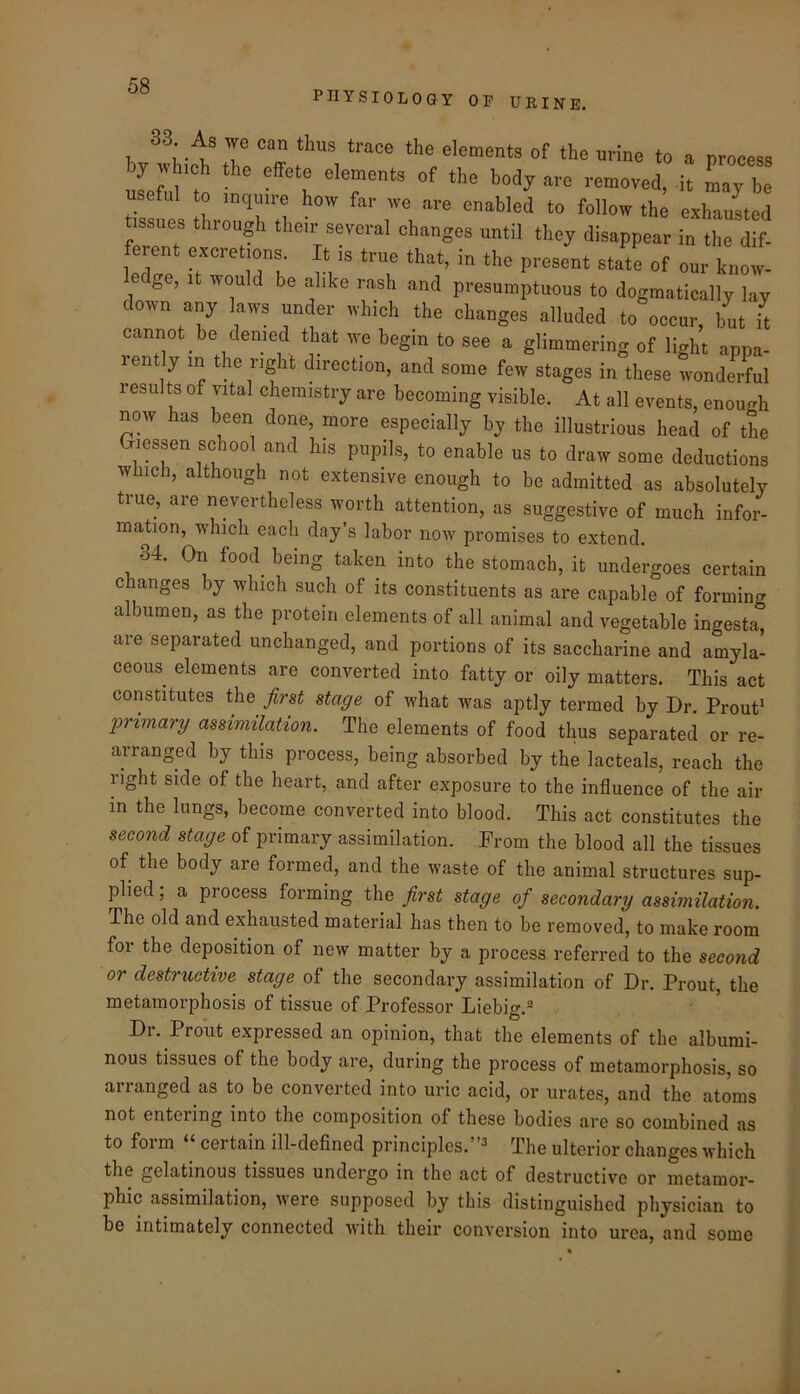 PHYSIOLOGY OP URINE. 33 As we can thus trace the elements of the urine to a process by which the effete elements of the body are removed, it Ly be useful to inquire how far we are enabled to follow the exhauLd issues through their several changes until they disappear in the dif- erent excretions It is true that, in the present state of our know- edge, It would be alike rash and presumptuous to dogmatically lay down any laws under which the changes alluded to occur, but it cannot be denied that we begin to see a glimmering of light apna- rently in the right direction, and some few stages in these wonderful result of vital chemistry are becoming visible. At all events, enough now has been done, more especially by the illustrious head of the Giessen school and his pupils, to enable us to draw some deductions which, although not extensive enough to be admitted as absolutely true, are nevertheless worth attention, as suggestive of much infor- mation, which each day’s labor now promises to extend. 34. On food being taken into the stomach, it undergoes certain changes by which such of its constituents as are capable of forming albumen, as the protein elements of all animal and vegetable ingesta, are separated unchanged, and portions of its saccharine and amyla- ceous elements are converted into fatty or oily matters. This act constitutes the first stage of what was aptly termed by Dr. Prout^ l^rimary assimilation. The elements of food thus separated or re- arranged by this process, being absorbed by the lacteals, reach the right side of the heart, and after exposure to the influence of the air in the lungs, become converted into blood. This act constitutes the second stage of primary assimilation. From the blood all the tissues of the body are formed, and the waste of the animal structures sup- plied ; a process forming the first stage of secondary assimilation. The old and exhausted material has then to be removed, to make room for the deposition of new matter by a process referred to the second or destructive stage of the secondary assimilation of Dr. Prout, the metamorphosis of tissue of Professor Liebiff.® to Dr. Prout expressed an opinion, that the elements of the albumi- nous tissues of the body are, during the process of metamorphosis, so arranged as to be converted into uric acid, or urates, and the atoms not entering into the composition of these bodies are so combined as to form “ certain ill-defined principles.”^ The ulterior changes which the gelatinous tissues undergo in the act of destructive or metamor- phic assimilation, were supposed by this distinguished physician to be intimately connected with their conversion into urea, and some «