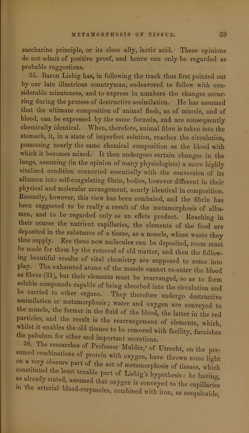 saccharine principle, or its close ally, lactic acid. These-opinions do not admit of positive proof, and hence can only be regarded as probable suggestions. 36. Baron Liebig has, in following the track thus first pointed out by our late illustrious countryman, endeavored to follow with con- siderable minuteness, and to express in numbers the changes occur- ring during the process of destructive assimilation. He has assumed that the ultimate composition of animal flesh, as of muscle, and of blood, can be expressed by the same formula, and are consequently chemically identical. When, therefore, animal fibre is taken into the stomach, it, in a state of imperfect solution, reaches the circulation, possessing nearly the same chemical composition as the blood with which it becomes mixed. It then undergoes certain changes in the lungs, assuming (in the opinion of many physiologists) a more highly vitalized condition connected essentially with the conversion of its albumen into self-coagulating fibrin, bodies, however different in their physical and molecular arrangement, nearly identical in composition. Eecently, however, this view has been combated, and the fibrin has been suggested to be really a result of the metamorphosis of albu- men, and to be regarded' only as an effete product. Beaching in their course the nutrient capillaries, the elements of the food are deposited in the substance of a tissue, as a muscle, whose waste they thus supply. Ere these new molecules can be deposited, room must be made for them by the removal of old matter, and then the follow- ing beautiful results of vital chemistry are supposed to come into play. The exhausted atoms of the muscle cannot re-enter the blood as fibres (31), but their elements must he rearranged, so as to form soluble compounds capable of being absorbed into the circulation and he carried to other organs. They therefore undergo destructive assimilation or metamorphosis; water and oxygen are conveyed to the muscle, the former in the fluid of the blood, the latter in the red particles, and the result is the rearrangement of elements, which, whilst It enables the old tissues to be removed with facility, furnishes the pabulum for other and important secretions. 36 The researches of Professor Mulder,* of Utrecht, on the pre- sunied combinations of protein with oxygen, have thrown some ifght on a very obscure part of the act of metamorphosis of tissues which con. .tuted the least tenable part of Liebig-s hypothesis as already stated assumed that oxygen is convyed to the capillarifi the arterial blood-corpusoles, combined with iron, as sesquioxide,