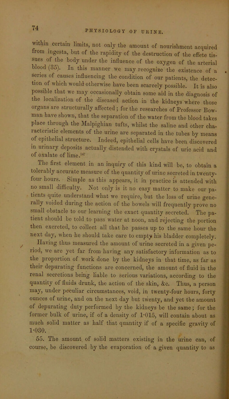 PHYSIOLOGY OP URINE. Within certain limits, not only the amount of nourishment acquired from ingesta, but of the rapidity of the destruction of the effete tis- sues of the body under the influence of the oxygen of the arterial blood (35). In this manner Ave may recognize the existence of a series of causes influencing the condition of our patients, the detec- tion of which would otherAvise have been scarcely possible. It is also possible that Ave may occasionally obtain some aid in the diagnosis of the localization of the diseased action in the kidneys Avhere those organs are structurally affected ; for the researches of Professor Bow- man have shown, that the separation of the water from the blood takes place through the Malpighian tufts, whilst the saline and other cha- racteristic elements of the urine are separated in the tubes by means of epithelial structure. Indeed, epithelial cells have been discovered in urinary deposits actually distended Avith crystals of uric acid and of oxalate of lime.^^^ The first element in an inquiry of this kind will be, to obtain a tolerably accurate measure of the quantity of urine secreted in twenty- four hours. Simple as this appears, it in practice is attended with no small difficulty. Not only is it no easy matter to make our pa- tients quite understand Avhat we require, but the loss of urine gene- rally voided during the action of the bowels Avill frequently prove no small obstacle to our learning the exact quantity secreted. The pa- tient should be told to pass Avater at noon, and rejecting the portion then excreted, to collect all that he passes up to the same hour the next day, Avhen he should take care to empty his bladder completely. Having thus measured the amount of urine secreted in a given pe- riod, Ave are yet far from having any satisfactory information as to the proportion of work done by the kidneys in that time, as far as their depurating functions are concerned, the amount of fluid in the renal secretions being liable to Serious variations, according to the quantity of fluids drunk, the action of the skin, &c. Thus, a person may, under peculiar circumstances, void, in tAventy-four hours, forty ounces of urine, and on the next day but tAventy, and yet the amount of depurating duty performed by the kidneys be the same; for the former bulk of urine, if of a density of 1’015, aauII contain about as much solid matter as half that quantity if of a specific gravity of 1-030. 55. The amount of solid matters existing in the urine can, of course, be discovered by the evaporation of a given quantity to as