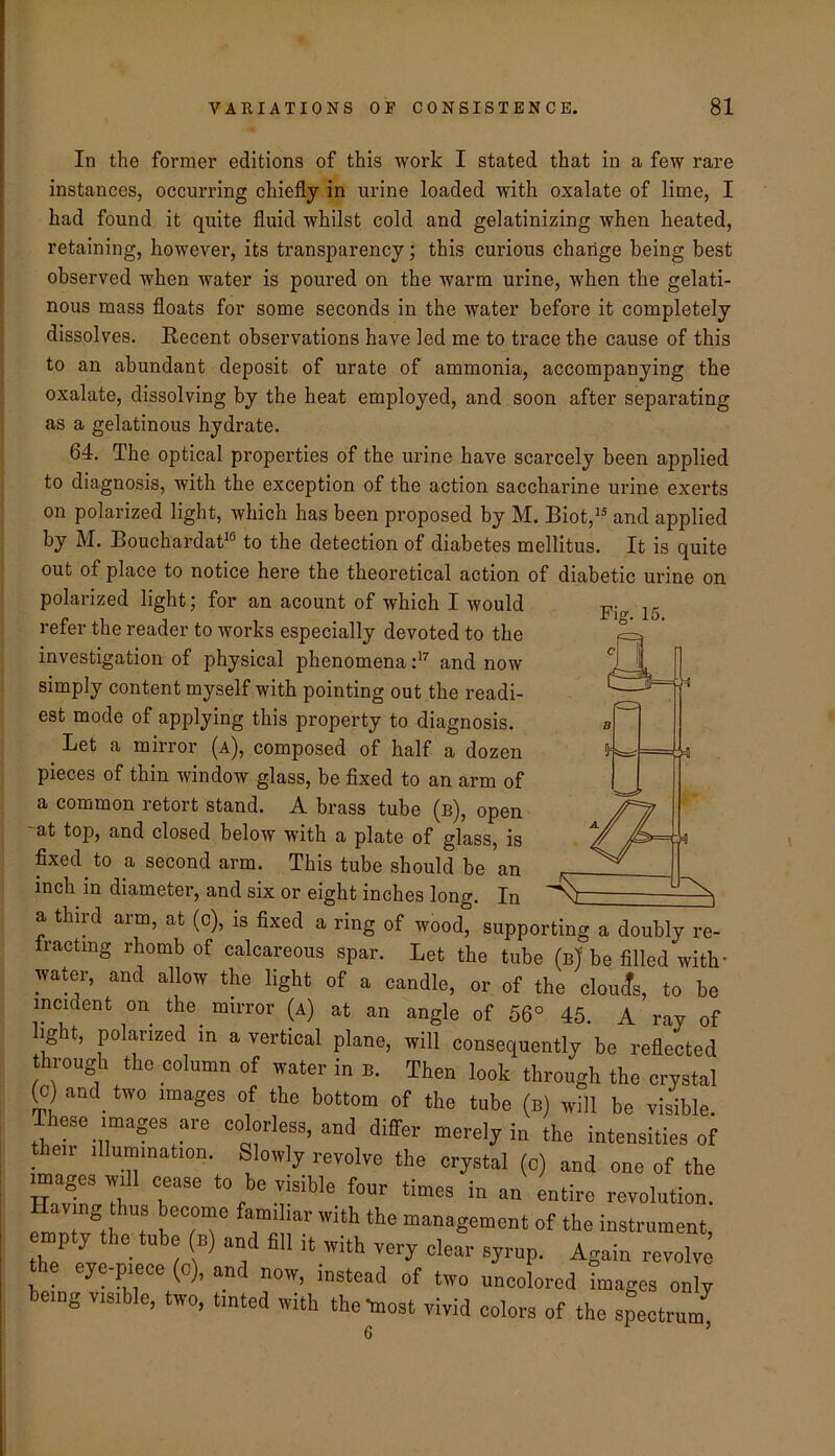 In the former editions of this work I stated that in a few rare instances, occurring chiefly in urine loaded with oxalate of lime, I had found it quite fluid whilst cold and gelatinizing when heated, retaining, however, its transparency; this curious change being best observed when water is poured on the warm urine, when the gelati- nous mass floats for some seconds in the water before it completely dissolves. Recent observations have led me to trace the cause of this to an abundant deposit of urate of ammonia, accompanying the oxalate, dissolving by the heat employed, and soon after separating as a gelatinous hydrate. 64. The optical properties of the urine have scarcely been applied to diagnosis, with the exception of the action saccharine urine exerts on polarized light, which has been proposed by M. Biot,'^ and applied by M. Bouchardat^® to the detection of diabetes mellitus. It is quite out of place to notice here the theoretical action of diabetic urine on polarized light; for an acount of which I would refer the reader to works especially devoted to the investigation of physical phenomenaand now simply content myself with pointing out the readi- est mode of applying this property to diagnosis. Let a mirror (a), composed of half a dozen pieces of thin window glass, be fixed to an arm of a common retort stand. A brass tube (b), open -at top, and closed below with a plate of glass, is fixed to a second arm. This tube should be an inch in diameter, and six or eight inches long. In Fiff. 15. ’ “ wooa, supporting a doubly re- fractmg rhomb of calcareous spar. Let the tube (uj be filled with- water, and allow the light of a candle, or of the clouds, to he incident on the mirror (a) at an angle of 56° 45. A ray of light, polarized in a vertical plane, will consequently be reflected through the column of water in n. Then look through the crystal (c) and two images of the bottom of the tube (n) will be visible. These mages are colorless, and differ merely in the intensities of Aeir Illumination. Slowly revolve the crystal (c) and one of the mages will cease to be visible four times in an entire revolution. emT®iI 1 of the instrument, the'^Tve f “i'* ® ■■o™lve eye-piece (c), and now, instead of two uncolored images only being visible, two, tinted with the-most vivid colors of the spectrum